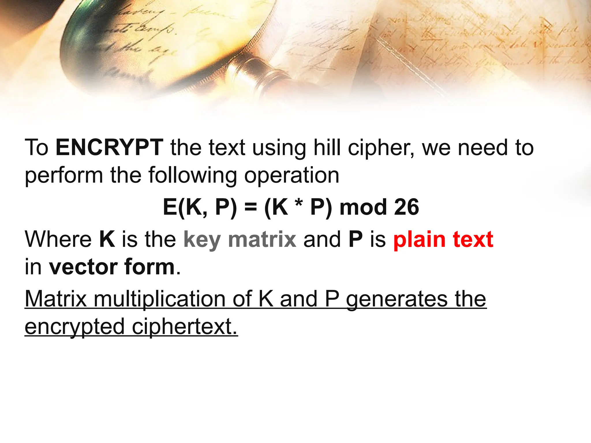 To ENCRYPT the text using hill cipher, we need to
perform the following operation
E(K, P) = (K * P) mod 26
Where K is the key matrix and P is plain text
in vector form.
Matrix multiplication of K and P generates the
encrypted ciphertext.
 