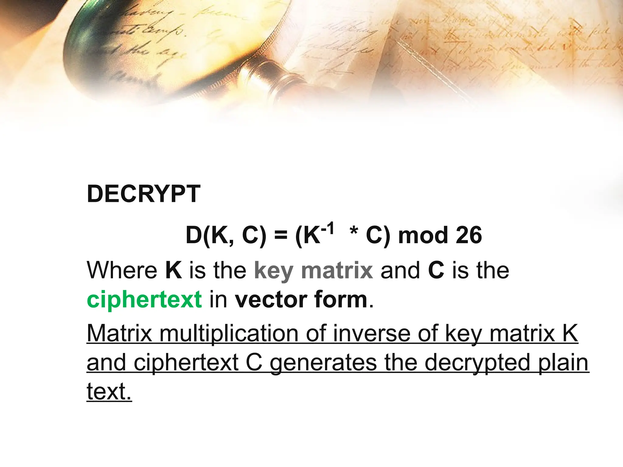 DECRYPT
D(K, C) = (K-1
* C) mod 26
Where K is the key matrix and C is the
ciphertext in vector form.
Matrix multiplication of inverse of key matrix K
and ciphertext C generates the decrypted plain
text.
 