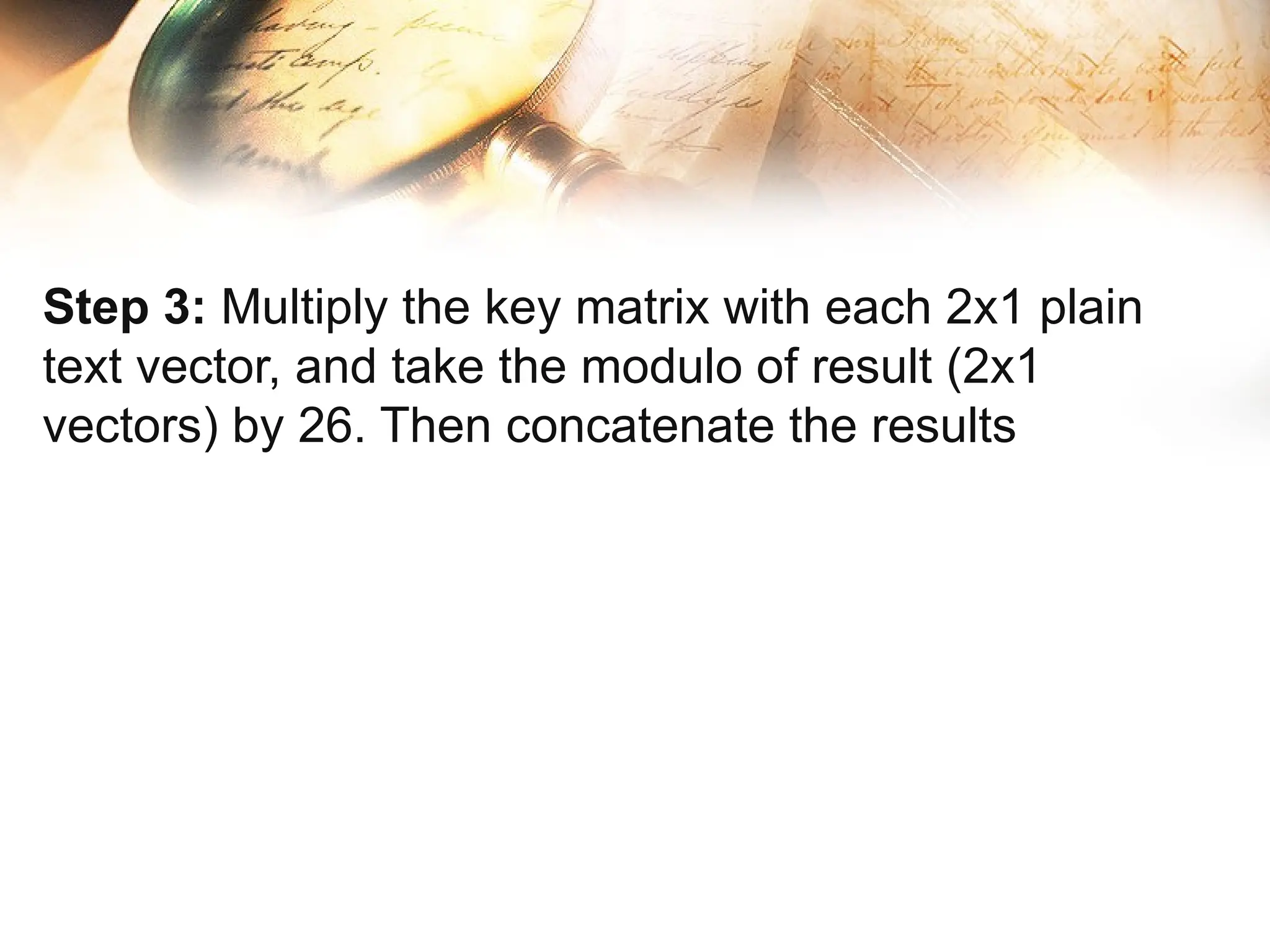 Step 3: Multiply the key matrix with each 2x1 plain
text vector, and take the modulo of result (2x1
vectors) by 26. Then concatenate the results
 