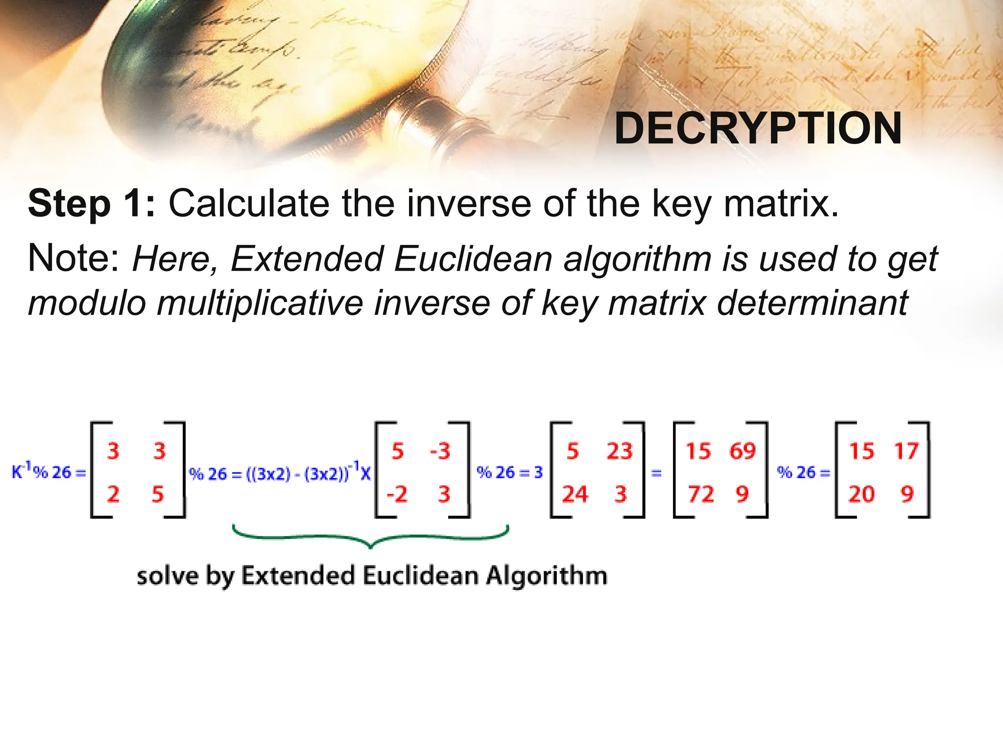 Step 1: Calculate the inverse of the key matrix.
Note: Here, Extended Euclidean algorithm is used to get
modulo multiplicative inverse of key matrix determinant
DECRYPTION
 