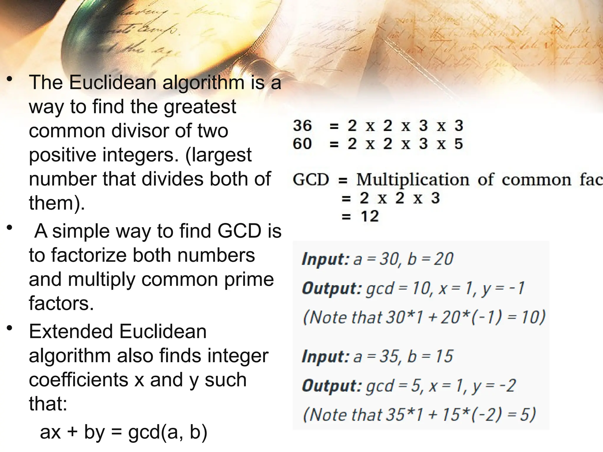 • The Euclidean algorithm is a
way to find the greatest
common divisor of two
positive integers. (largest
number that divides both of
them).
• A simple way to find GCD is
to factorize both numbers
and multiply common prime
factors.
• Extended Euclidean
algorithm also finds integer
coefficients x and y such
that:
ax + by = gcd(a, b)
 