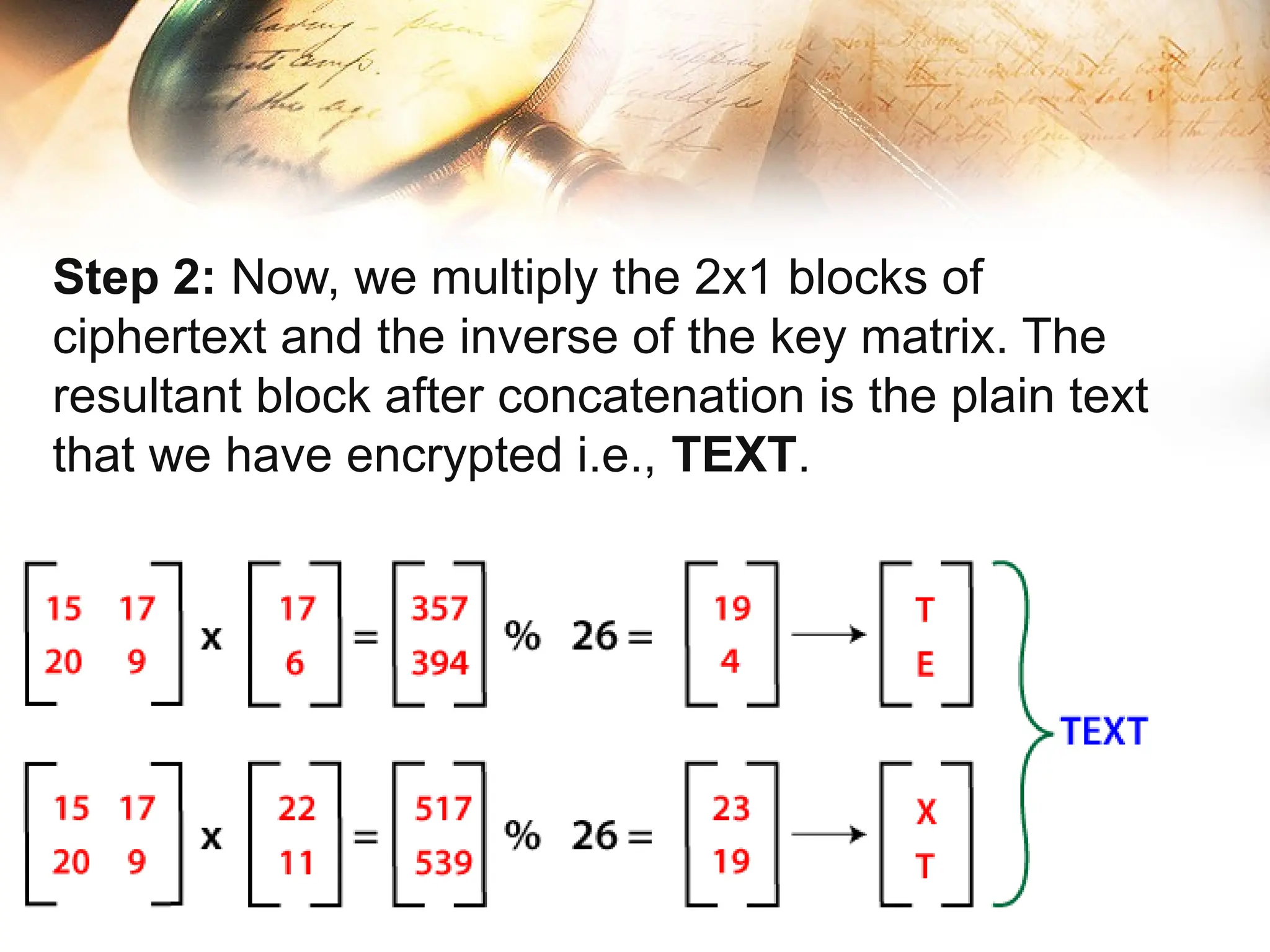 Step 2: Now, we multiply the 2x1 blocks of
ciphertext and the inverse of the key matrix. The
resultant block after concatenation is the plain text
that we have encrypted i.e., TEXT.
 