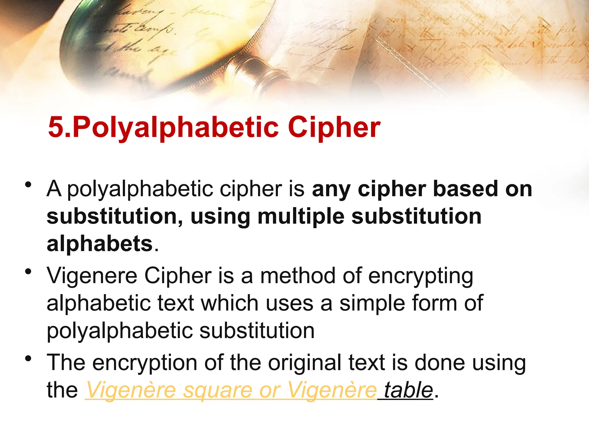 5.Polyalphabetic Cipher
• A polyalphabetic cipher is any cipher based on
substitution, using multiple substitution
alphabets.
• Vigenere Cipher is a method of encrypting
alphabetic text which uses a simple form of
polyalphabetic substitution
• The encryption of the original text is done using
the Vigenère square or Vigenère table.
 