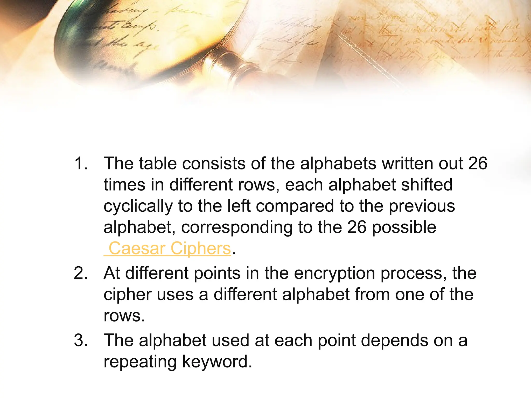 1. The table consists of the alphabets written out 26
times in different rows, each alphabet shifted
cyclically to the left compared to the previous
alphabet, corresponding to the 26 possible
Caesar Ciphers.
2. At different points in the encryption process, the
cipher uses a different alphabet from one of the
rows.
3. The alphabet used at each point depends on a
repeating keyword.
 