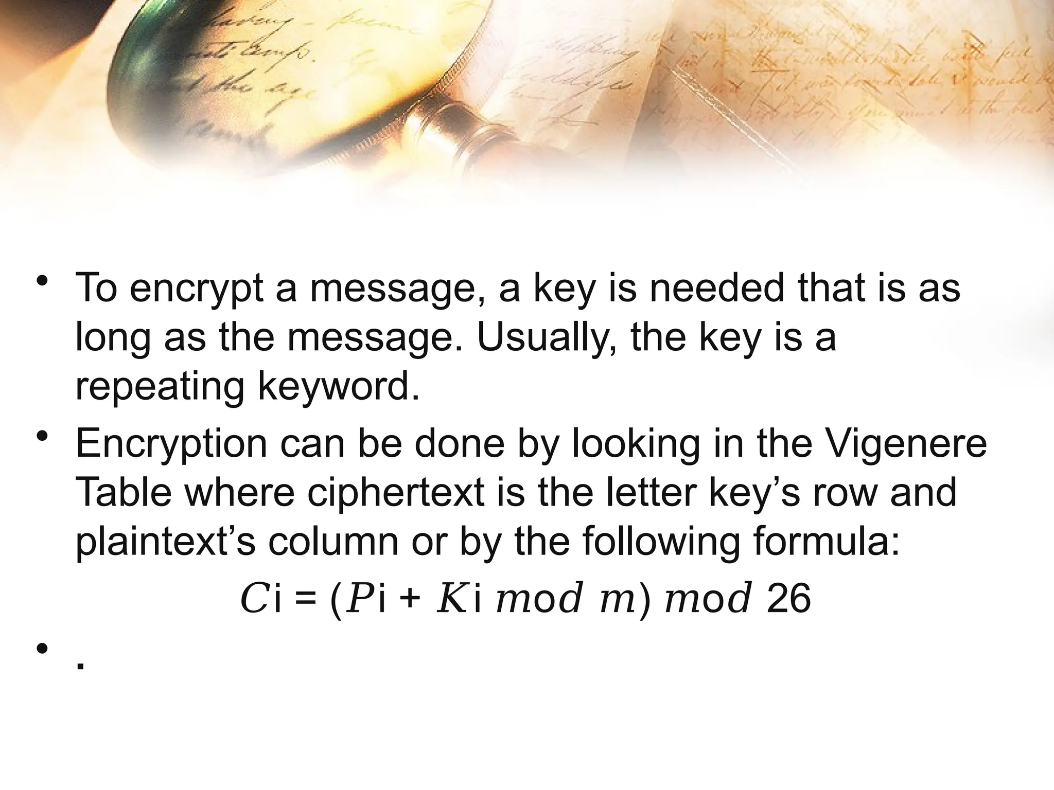 • To encrypt a message, a key is needed that is as
long as the message. Usually, the key is a
repeating keyword.
• Encryption can be done by looking in the Vigenere
Table where ciphertext is the letter key’s row and
plaintext’s column or by the following formula:
𝐶i = ( i + i o ) o 26
𝑃 𝐾 𝑚 𝑑 𝑚 𝑚 𝑑
• .
 