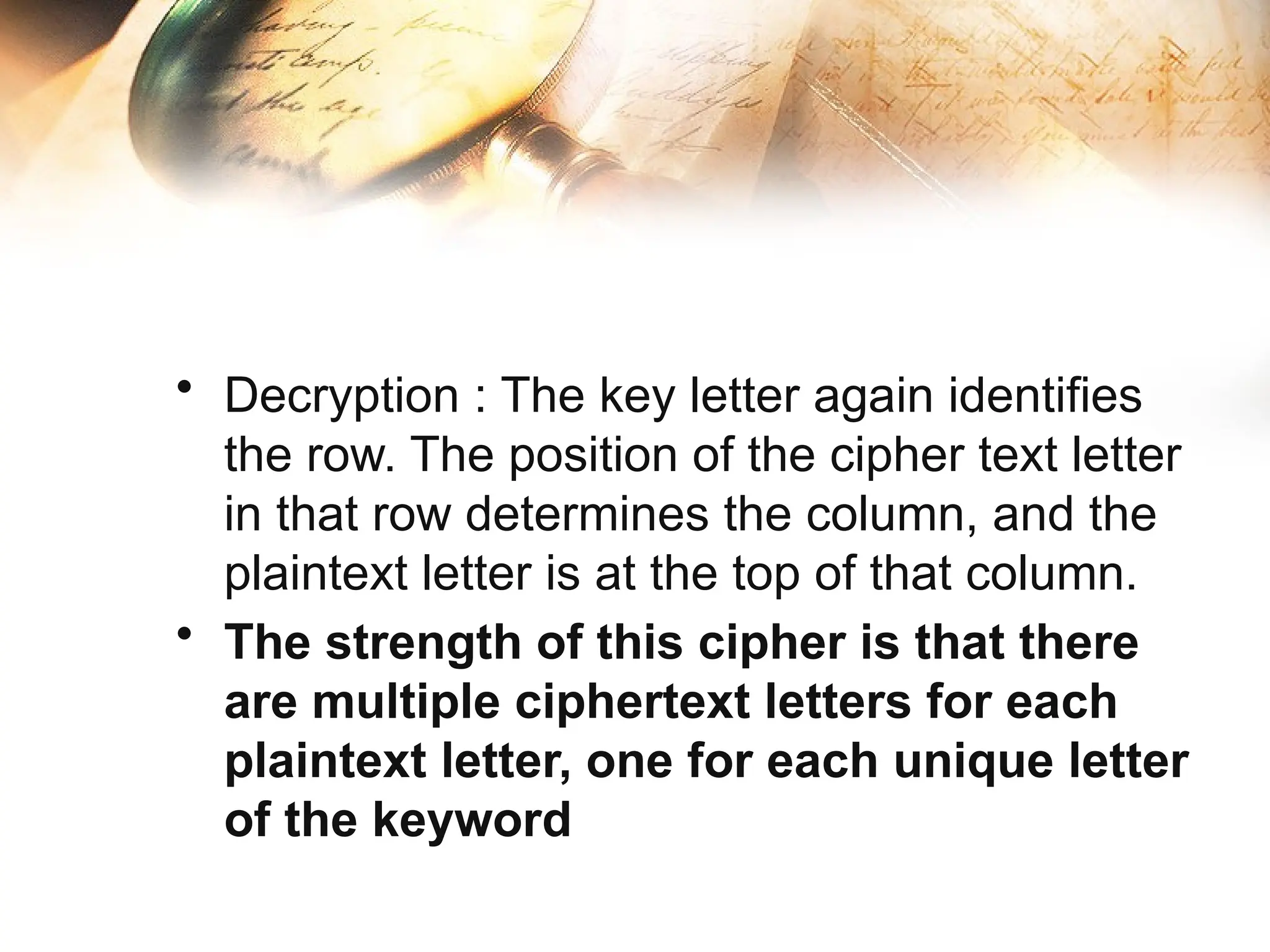 • Decryption : The key letter again identifies
the row. The position of the cipher text letter
in that row determines the column, and the
plaintext letter is at the top of that column.
• The strength of this cipher is that there
are multiple ciphertext letters for each
plaintext letter, one for each unique letter
of the keyword
 