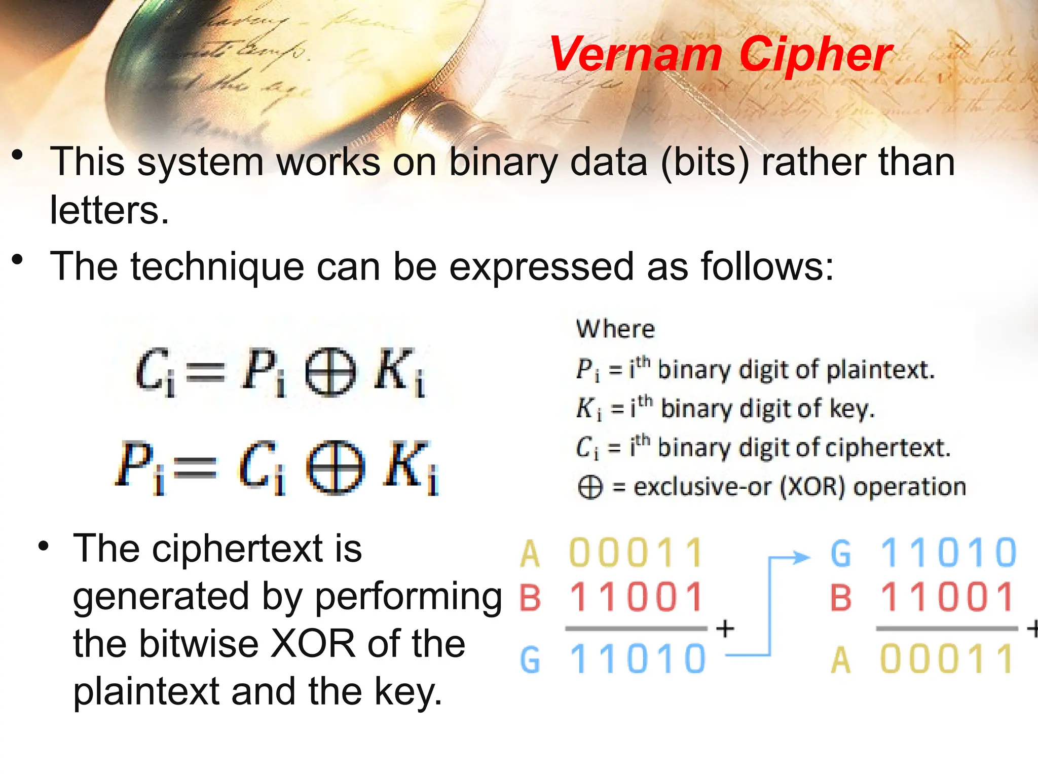 Vernam Cipher
• This system works on binary data (bits) rather than
letters.
• The technique can be expressed as follows:
• The ciphertext is
generated by performing
the bitwise XOR of the
plaintext and the key.
 