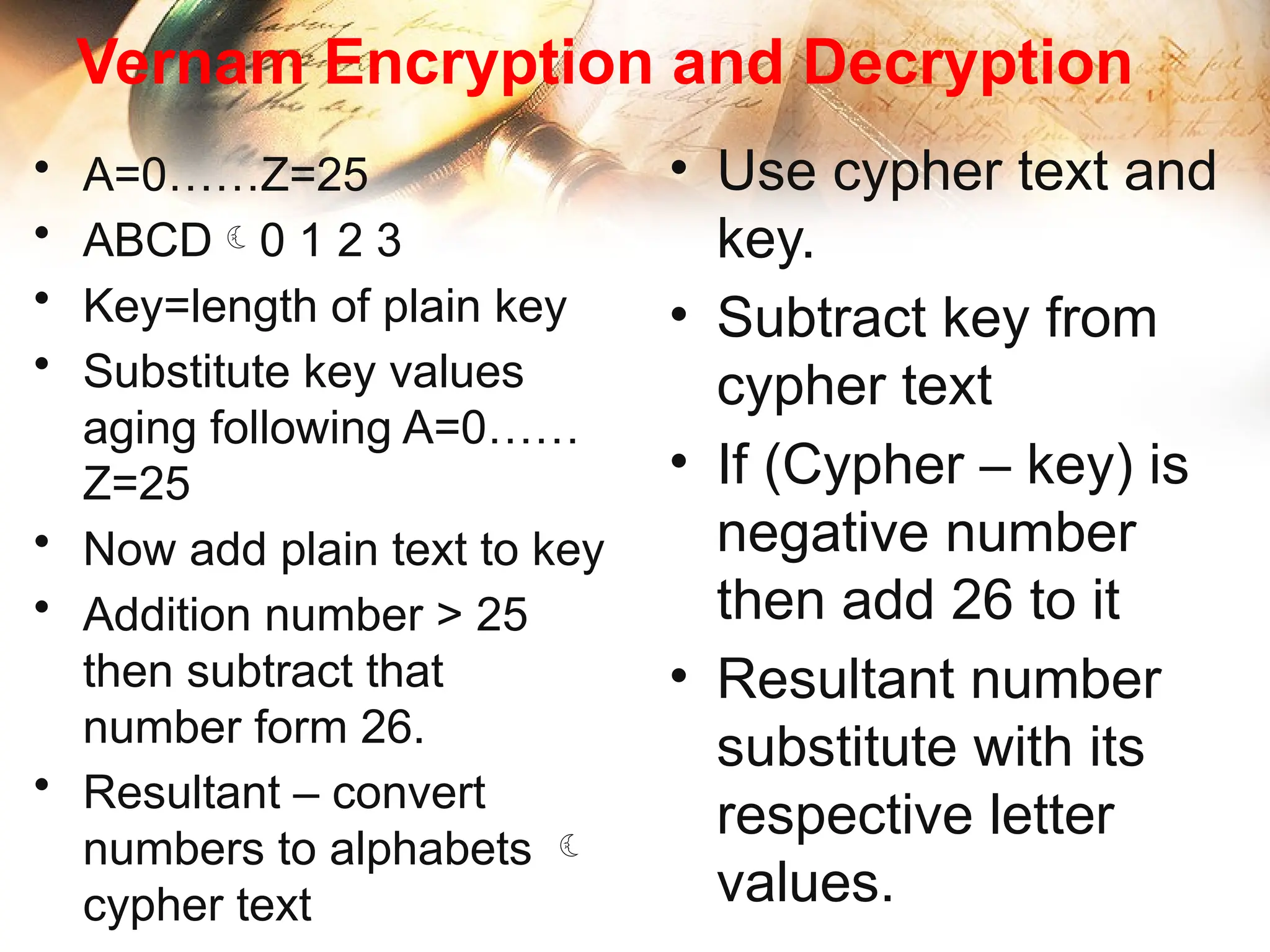 Vernam Encryption and Decryption
• A=0……Z=25
• ABCD0 1 2 3
• Key=length of plain key
• Substitute key values
aging following A=0……
Z=25
• Now add plain text to key
• Addition number > 25
then subtract that
number form 26.
• Resultant – convert
numbers to alphabets 
cypher text
• Use cypher text and
key.
• Subtract key from
cypher text
• If (Cypher – key) is
negative number
then add 26 to it
• Resultant number
substitute with its
respective letter
values.
 