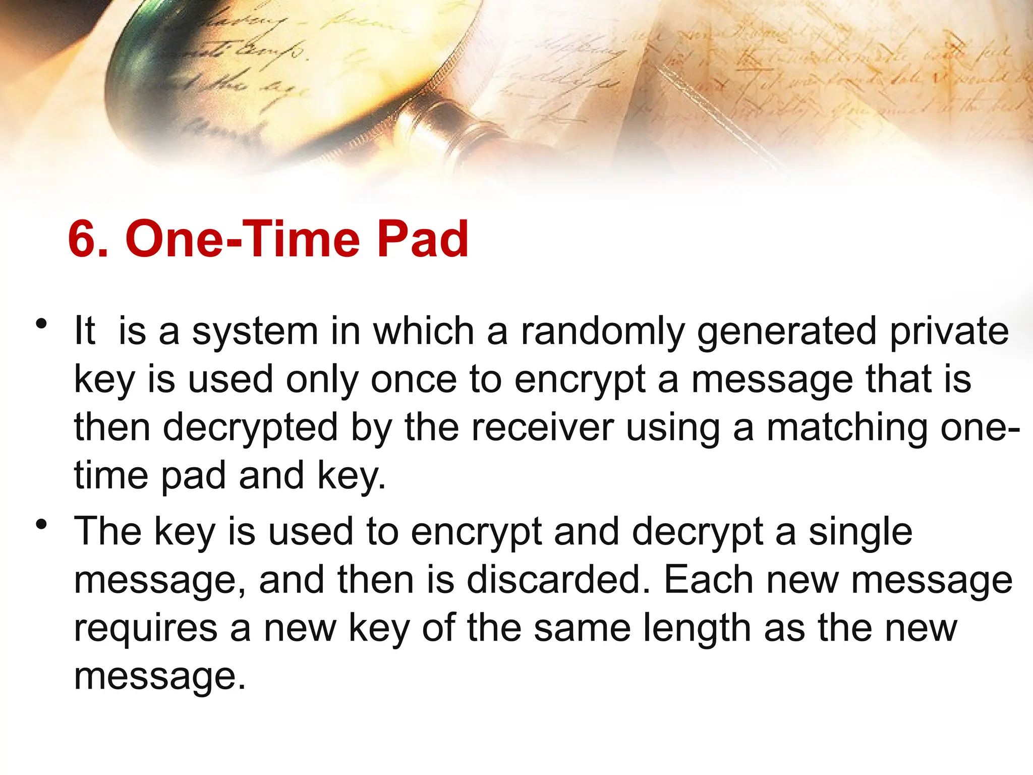 6. One-Time Pad
• It is a system in which a randomly generated private
key is used only once to encrypt a message that is
then decrypted by the receiver using a matching one-
time pad and key.
• The key is used to encrypt and decrypt a single
message, and then is discarded. Each new message
requires a new key of the same length as the new
message.
 