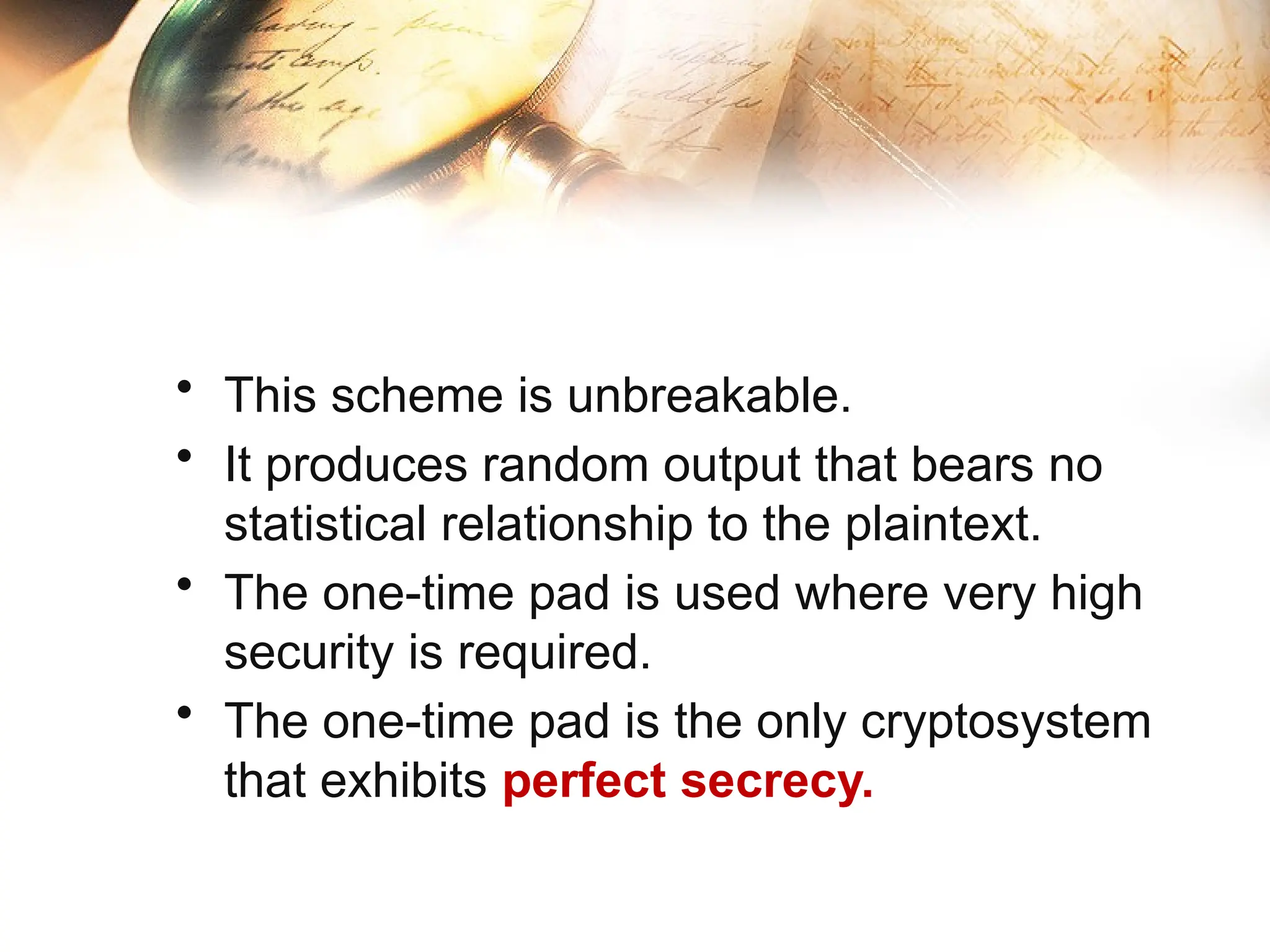 • This scheme is unbreakable.
• It produces random output that bears no
statistical relationship to the plaintext.
• The one-time pad is used where very high
security is required.
• The one-time pad is the only cryptosystem
that exhibits perfect secrecy.
 