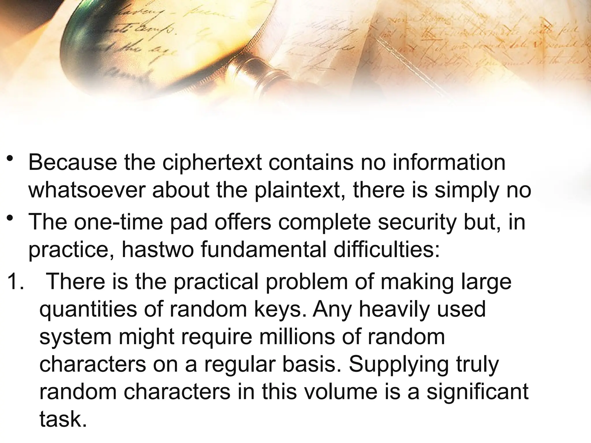 • Because the ciphertext contains no information
whatsoever about the plaintext, there is simply no
• The one-time pad offers complete security but, in
practice, hastwo fundamental difficulties:
1. There is the practical problem of making large
quantities of random keys. Any heavily used
system might require millions of random
characters on a regular basis. Supplying truly
random characters in this volume is a significant
task.
 