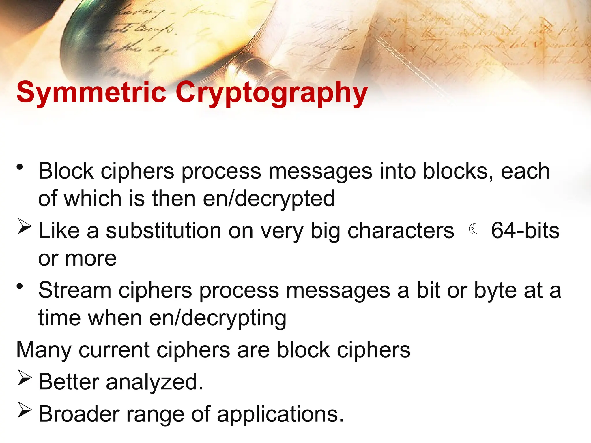 Symmetric Cryptography
• Block ciphers process messages into blocks, each
of which is then en/decrypted
 Like a substitution on very big characters  64-bits
or more
• Stream ciphers process messages a bit or byte at a
time when en/decrypting
Many current ciphers are block ciphers
 Better analyzed.
 Broader range of applications.
 