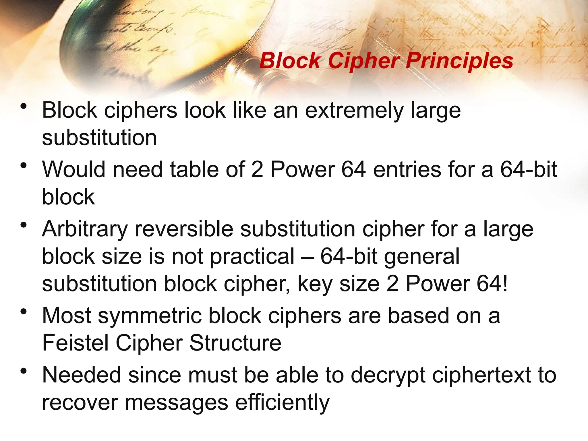 Block Cipher Principles
• Block ciphers look like an extremely large
substitution
• Would need table of 2 Power 64 entries for a 64-bit
block
• Arbitrary reversible substitution cipher for a large
block size is not practical – 64-bit general
substitution block cipher, key size 2 Power 64!
• Most symmetric block ciphers are based on a
Feistel Cipher Structure
• Needed since must be able to decrypt ciphertext to
recover messages efficiently
 