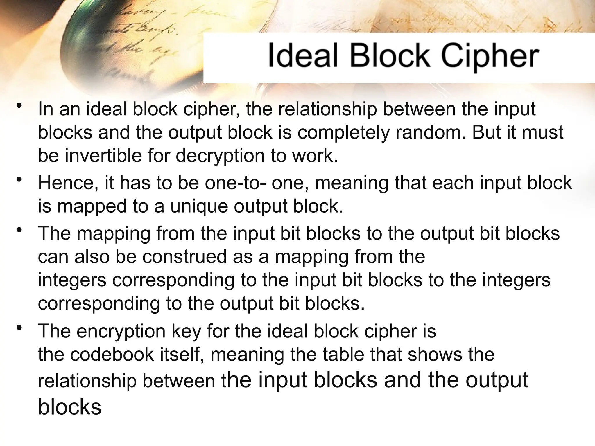 • In an ideal block cipher, the relationship between the input
blocks and the output block is completely random. But it must
be invertible for decryption to work.
• Hence, it has to be one-to- one, meaning that each input block
is mapped to a unique output block.
• The mapping from the input bit blocks to the output bit blocks
can also be construed as a mapping from the
integers corresponding to the input bit blocks to the integers
corresponding to the output bit blocks.
• The encryption key for the ideal block cipher is
the codebook itself, meaning the table that shows the
relationship between the input blocks and the output
blocks
 
