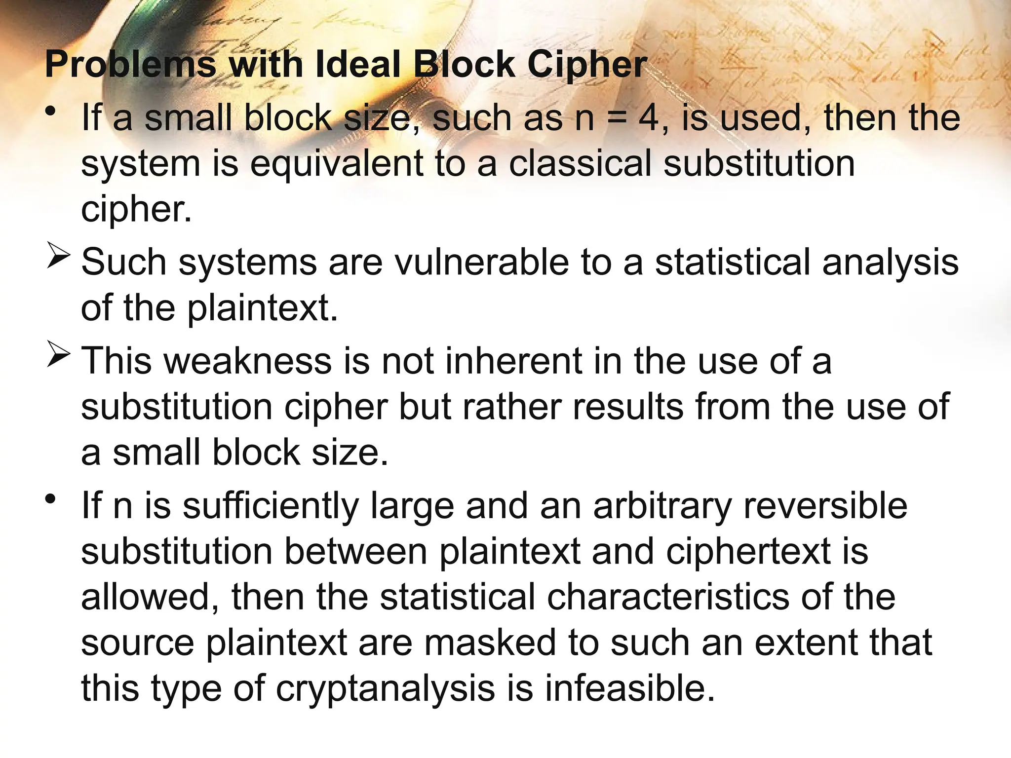 Problems with Ideal Block Cipher
• If a small block size, such as n = 4, is used, then the
system is equivalent to a classical substitution
cipher.
 Such systems are vulnerable to a statistical analysis
of the plaintext.
 This weakness is not inherent in the use of a
substitution cipher but rather results from the use of
a small block size.
• If n is sufficiently large and an arbitrary reversible
substitution between plaintext and ciphertext is
allowed, then the statistical characteristics of the
source plaintext are masked to such an extent that
this type of cryptanalysis is infeasible.
 
