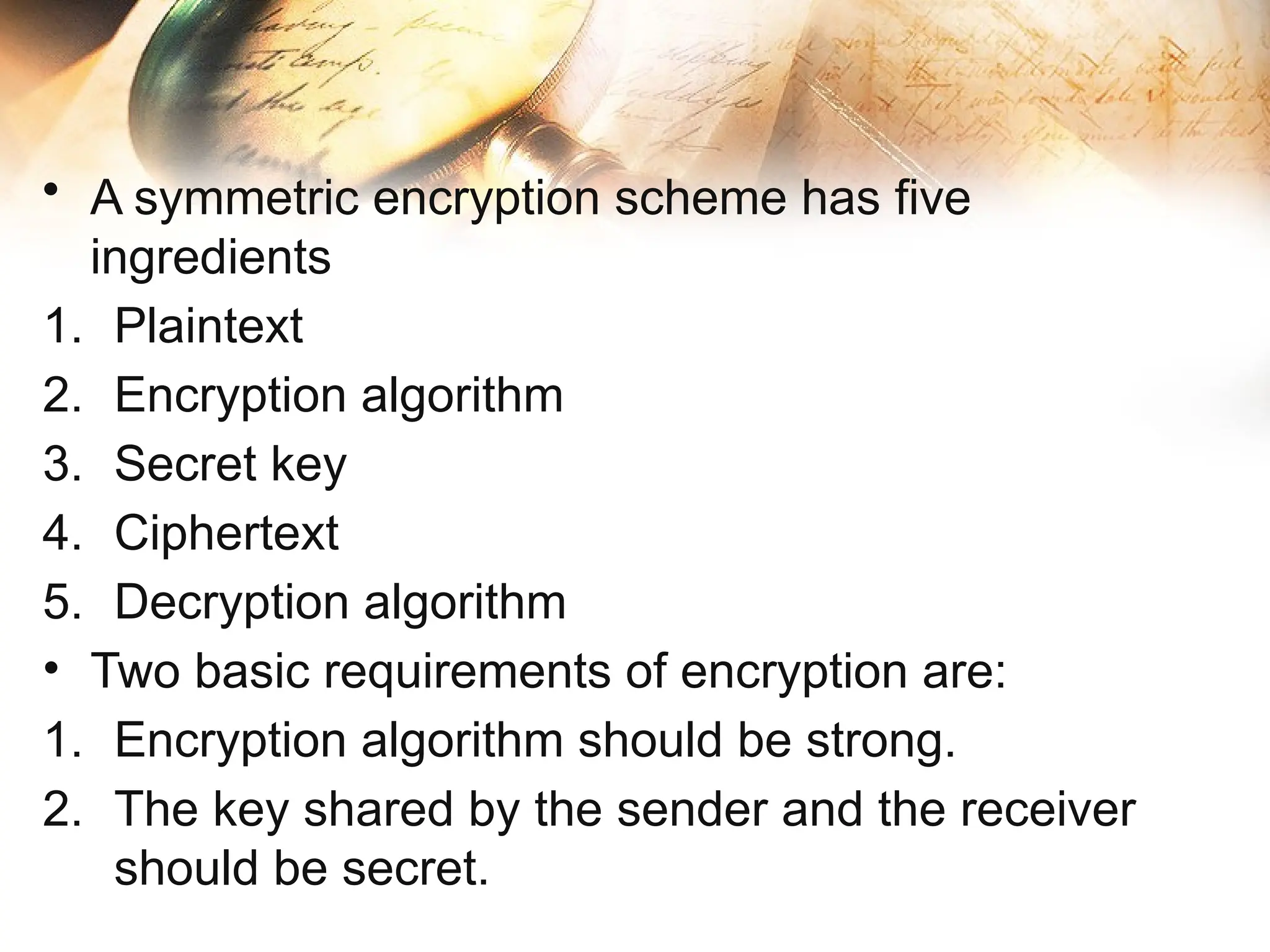 • A symmetric encryption scheme has five
ingredients
1. Plaintext
2. Encryption algorithm
3. Secret key
4. Ciphertext
5. Decryption algorithm
• Two basic requirements of encryption are:
1. Encryption algorithm should be strong.
2. The key shared by the sender and the receiver
should be secret.
 