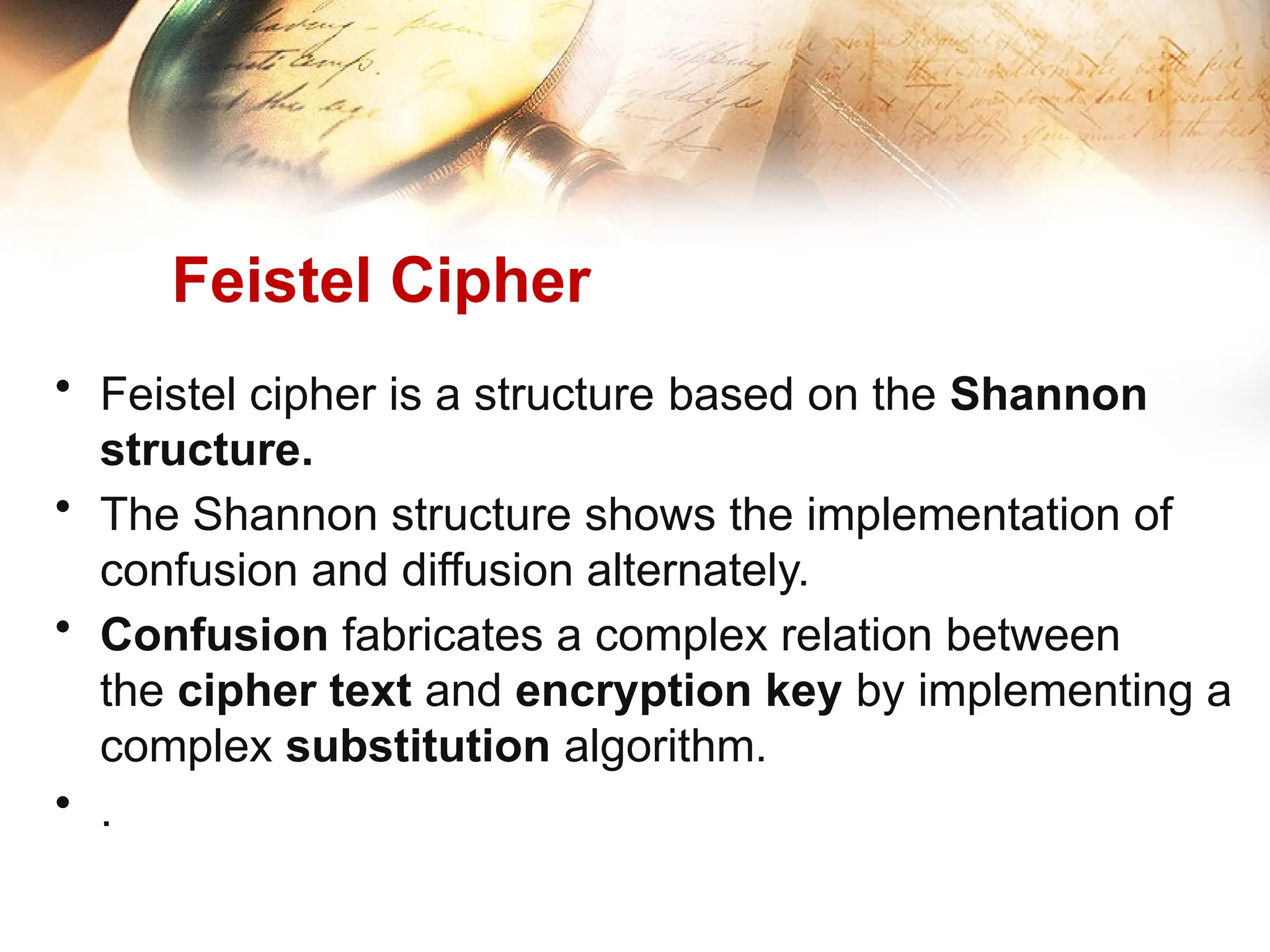 Feistel Cipher
• Feistel cipher is a structure based on the Shannon
structure.
• The Shannon structure shows the implementation of
confusion and diffusion alternately.
• Confusion fabricates a complex relation between
the cipher text and encryption key by implementing a
complex substitution algorithm.
• .
 