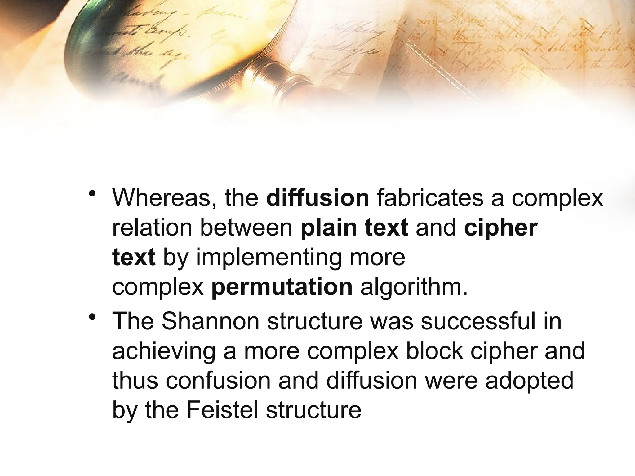 • Whereas, the diffusion fabricates a complex
relation between plain text and cipher
text by implementing more
complex permutation algorithm.
• The Shannon structure was successful in
achieving a more complex block cipher and
thus confusion and diffusion were adopted
by the Feistel structure
 