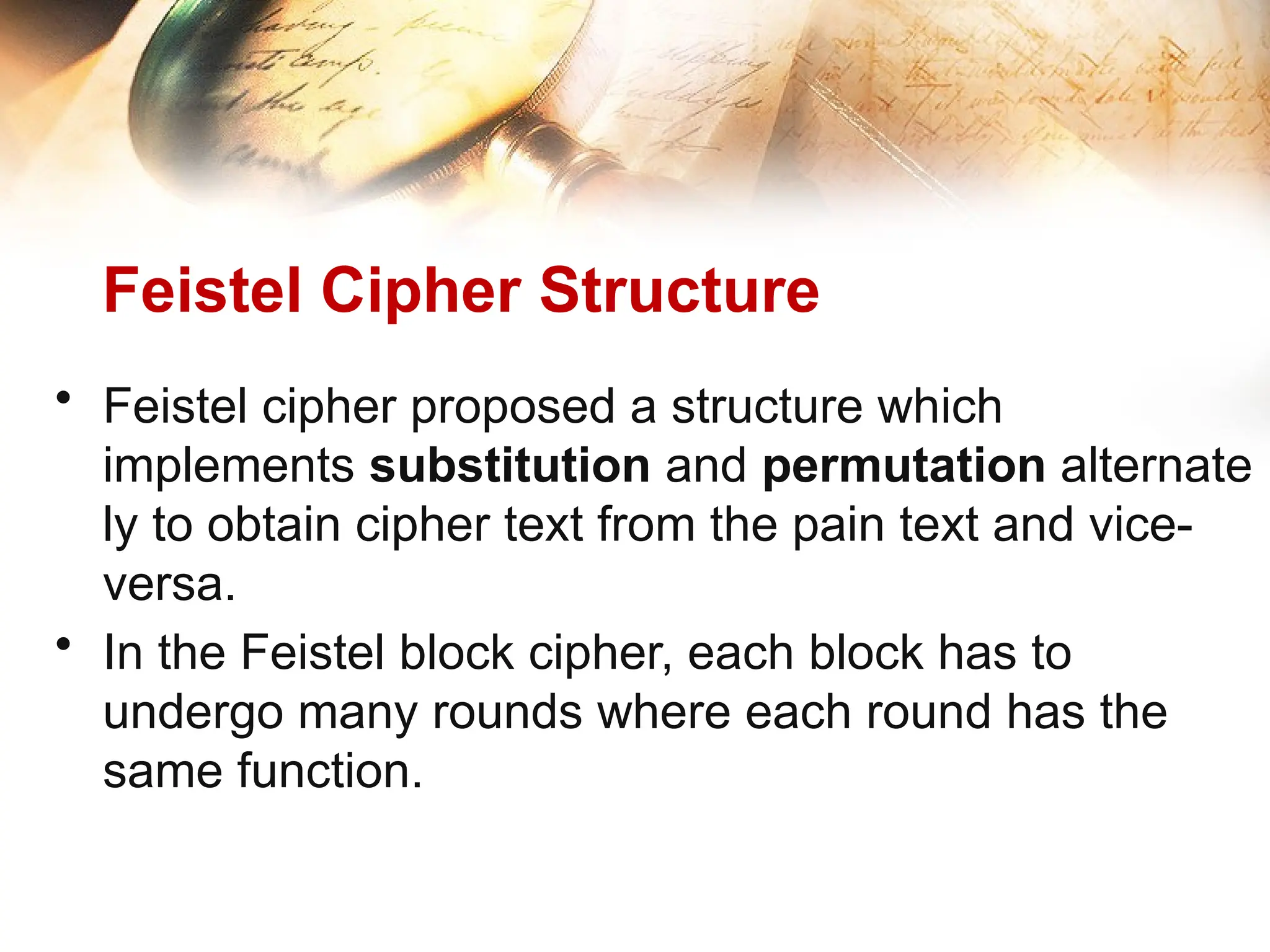 Feistel Cipher Structure
• Feistel cipher proposed a structure which
implements substitution and permutation alternate
ly to obtain cipher text from the pain text and vice-
versa.
• In the Feistel block cipher, each block has to
undergo many rounds where each round has the
same function.
 