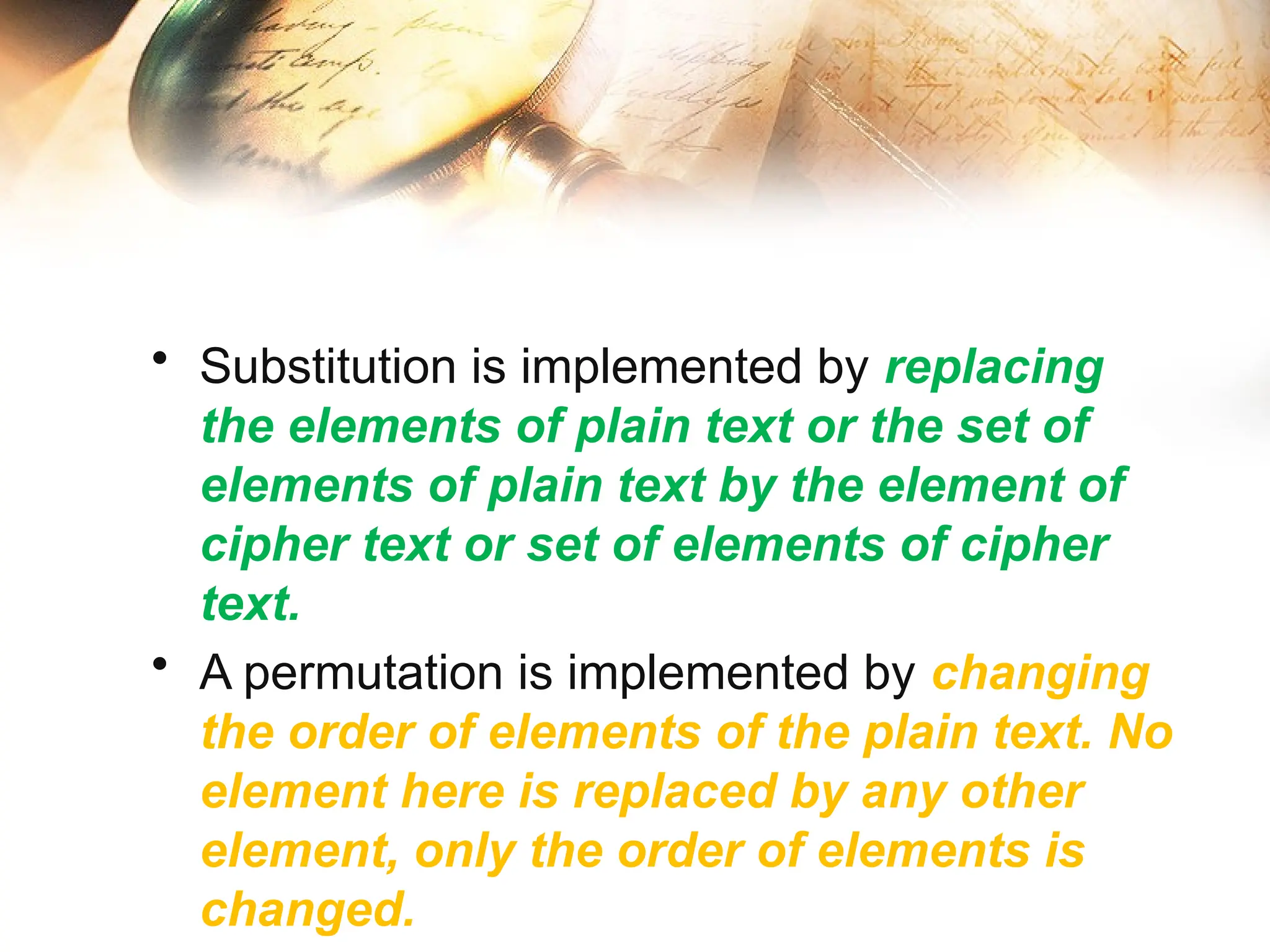 • Substitution is implemented by replacing
the elements of plain text or the set of
elements of plain text by the element of
cipher text or set of elements of cipher
text.
• A permutation is implemented by changing
the order of elements of the plain text. No
element here is replaced by any other
element, only the order of elements is
changed.
 