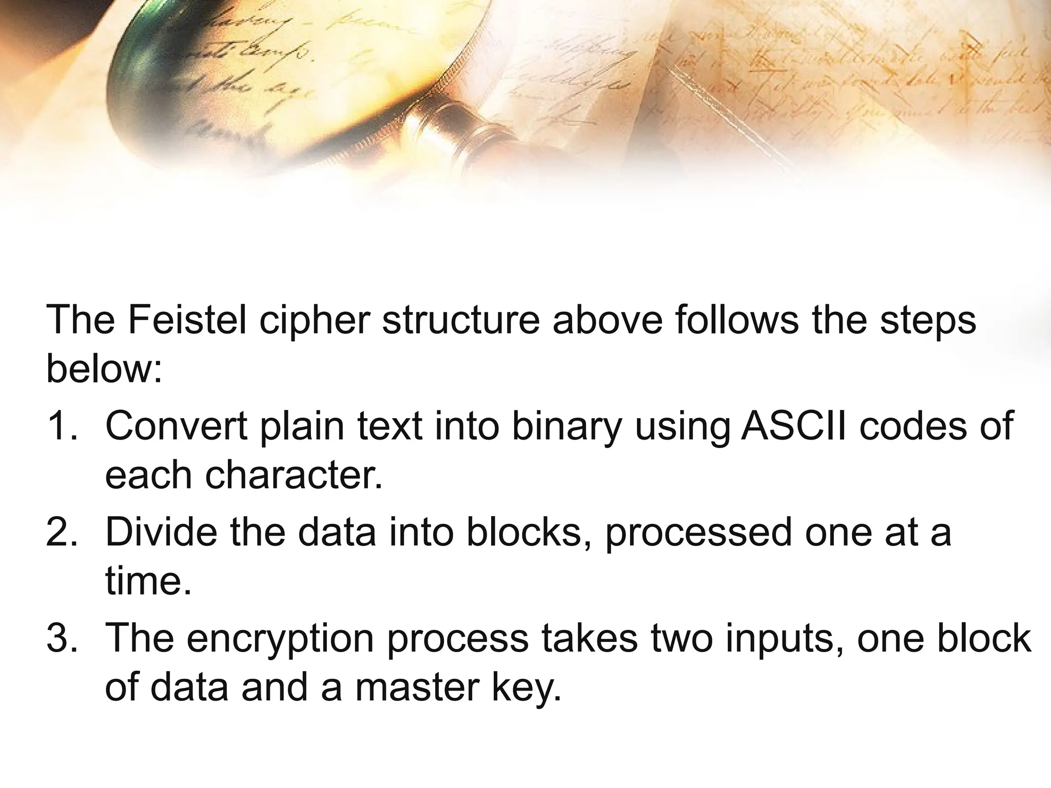 The Feistel cipher structure above follows the steps
below:
1. Convert plain text into binary using ASCII codes of
each character.
2. Divide the data into blocks, processed one at a
time.
3. The encryption process takes two inputs, one block
of data and a master key.
 