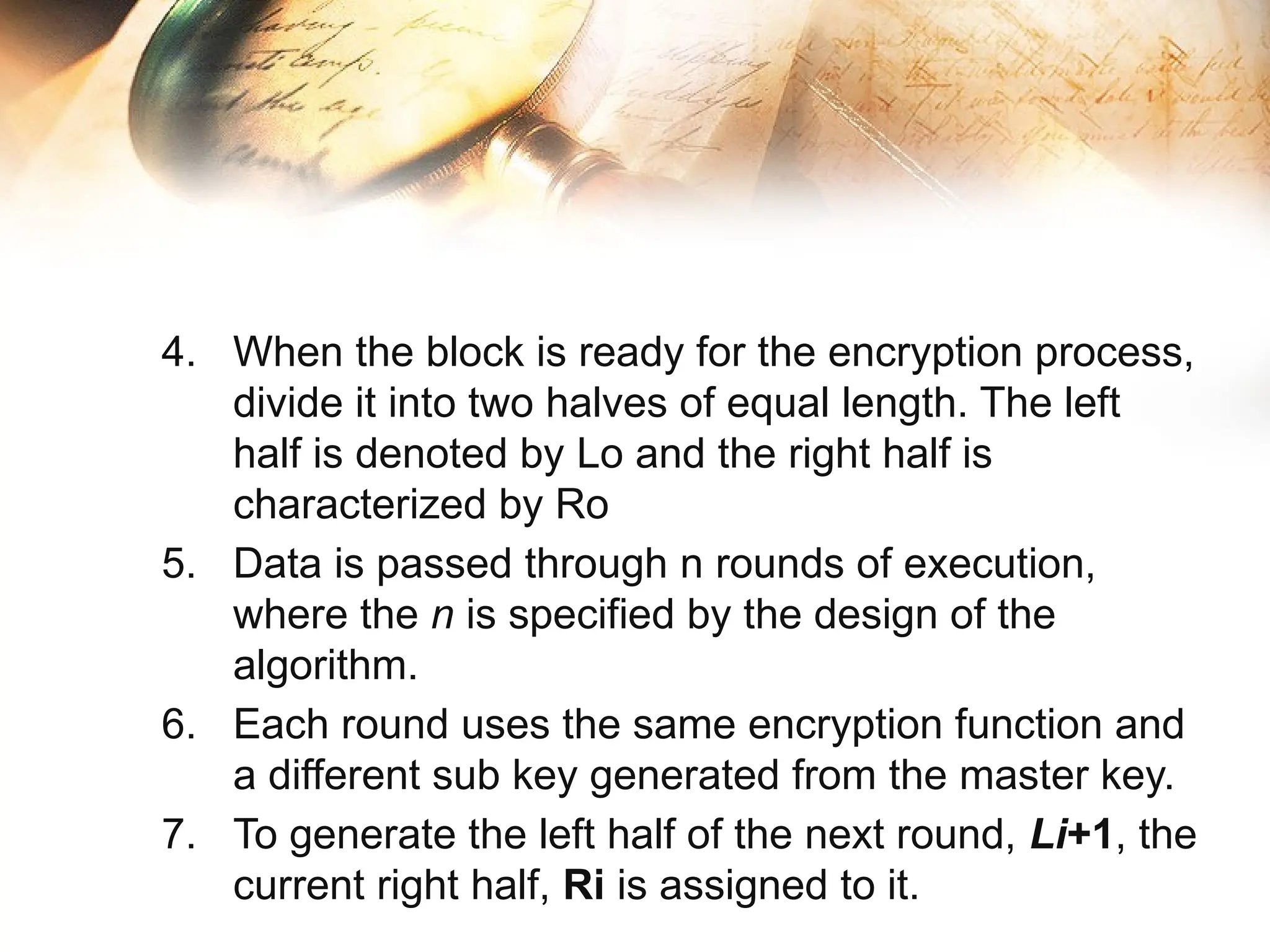 4. When the block is ready for the encryption process,
divide it into two halves of equal length. The left
half is denoted by Lo​and the right half is
characterized by Ro
5. Data is passed through n rounds of execution,
where the n is specified by the design of the
algorithm.
6. Each round uses the same encryption function and
a different sub key generated from the master key.
7. To generate the left half of the next round, Li+1​
, the
current right half, Ri​is assigned to it.
 