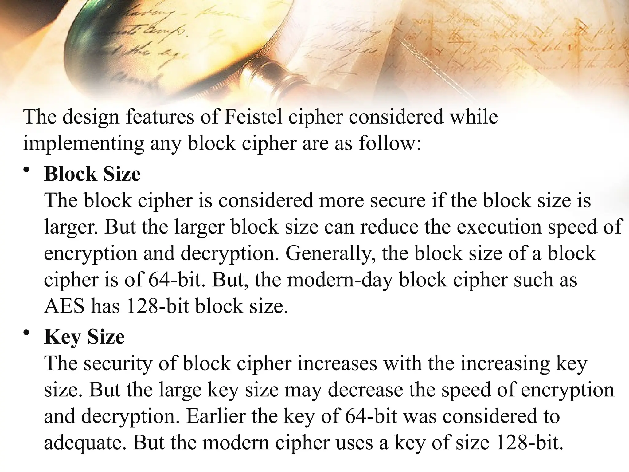 The design features of Feistel cipher considered while
implementing any block cipher are as follow:
• Block Size
The block cipher is considered more secure if the block size is
larger. But the larger block size can reduce the execution speed of
encryption and decryption. Generally, the block size of a block
cipher is of 64-bit. But, the modern-day block cipher such as
AES has 128-bit block size.
• Key Size
The security of block cipher increases with the increasing key
size. But the large key size may decrease the speed of encryption
and decryption. Earlier the key of 64-bit was considered to
adequate. But the modern cipher uses a key of size 128-bit.
 