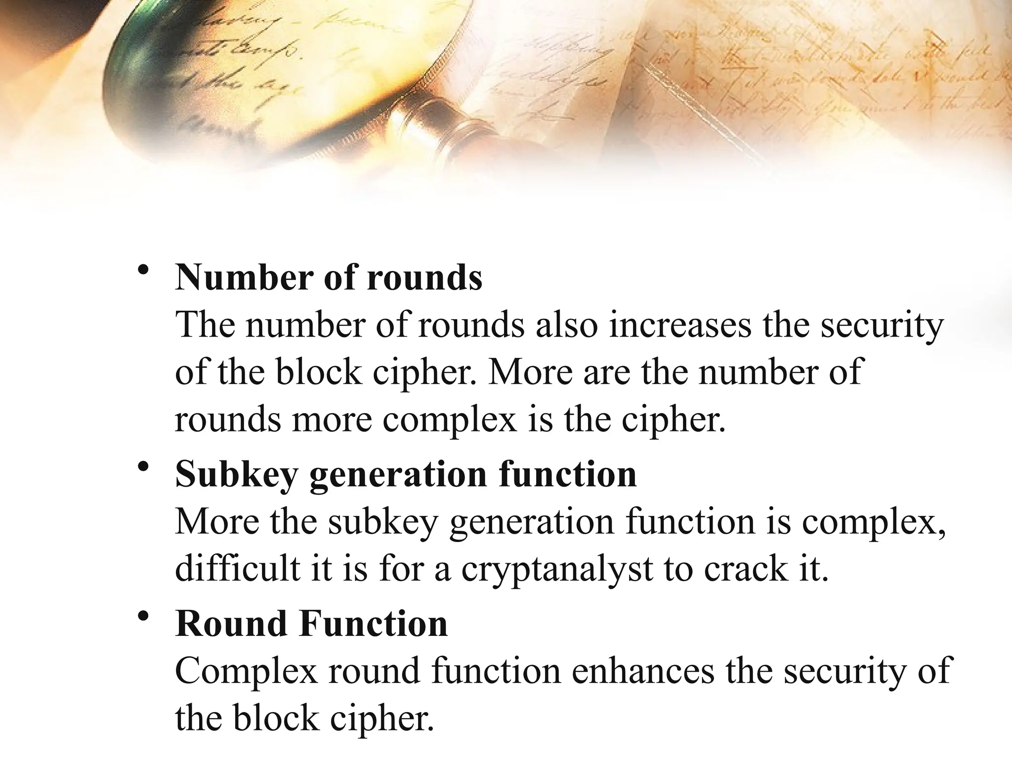 • Number of rounds
The number of rounds also increases the security
of the block cipher. More are the number of
rounds more complex is the cipher.
• Subkey generation function
More the subkey generation function is complex,
difficult it is for a cryptanalyst to crack it.
• Round Function
Complex round function enhances the security of
the block cipher.
 