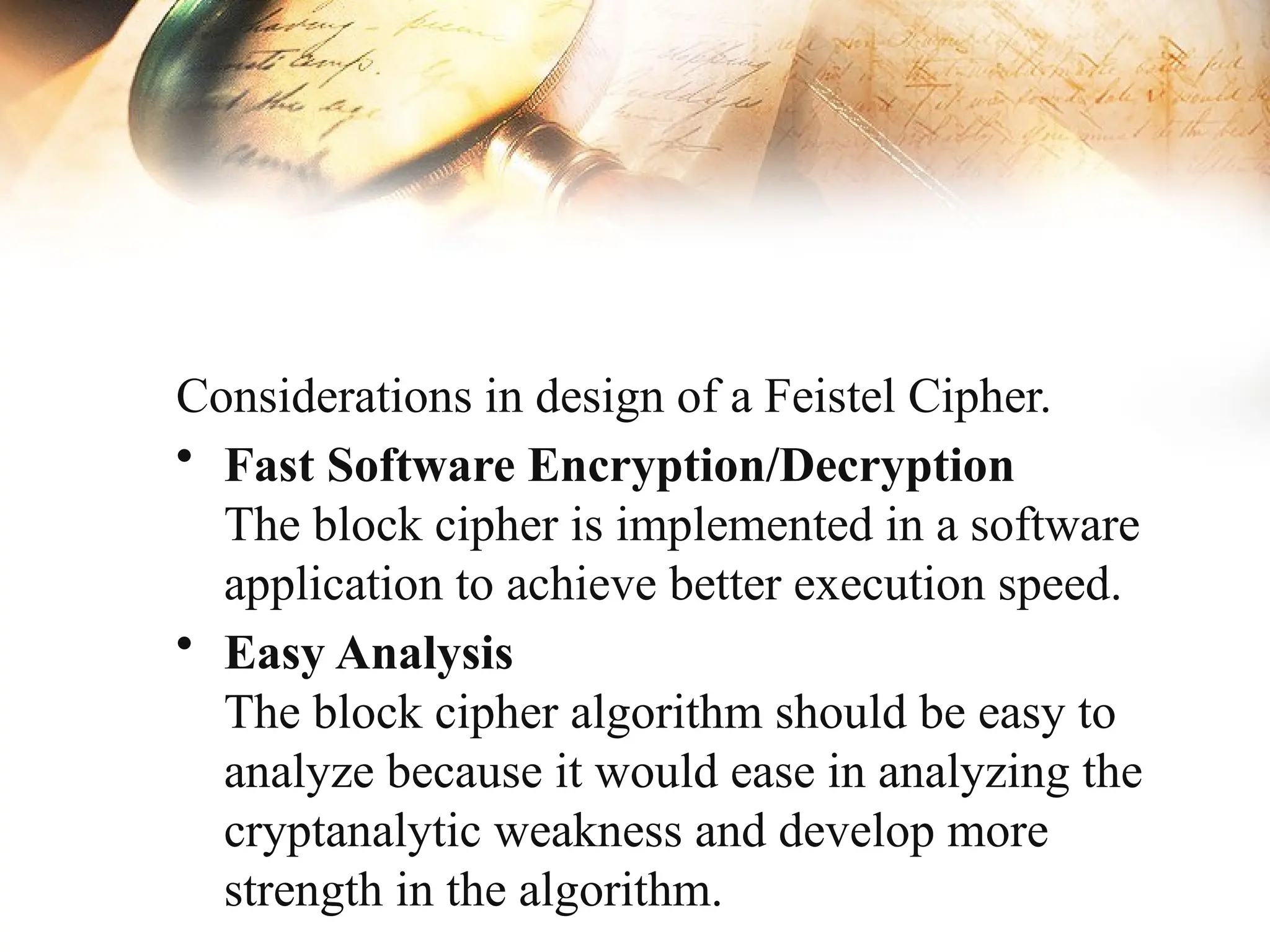 Considerations in design of a Feistel Cipher.
• Fast Software Encryption/Decryption
The block cipher is implemented in a software
application to achieve better execution speed.
• Easy Analysis
The block cipher algorithm should be easy to
analyze because it would ease in analyzing the
cryptanalytic weakness and develop more
strength in the algorithm.
 