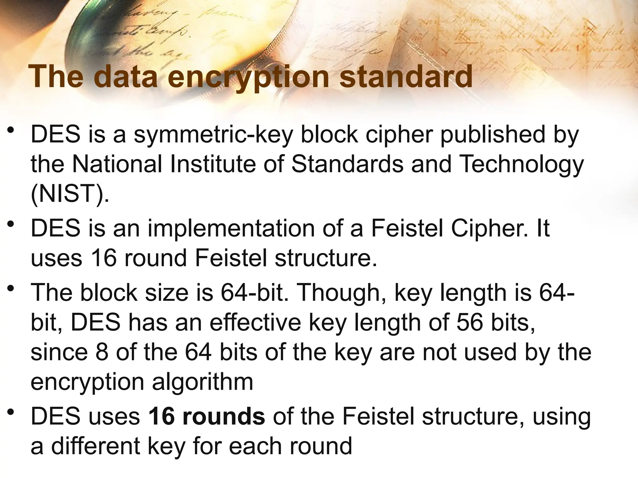 The data encryption standard
• DES is a symmetric-key block cipher published by
the National Institute of Standards and Technology
(NIST).
• DES is an implementation of a Feistel Cipher. It
uses 16 round Feistel structure.
• The block size is 64-bit. Though, key length is 64-
bit, DES has an effective key length of 56 bits,
since 8 of the 64 bits of the key are not used by the
encryption algorithm
• DES uses 16 rounds of the Feistel structure, using
a different key for each round
 
