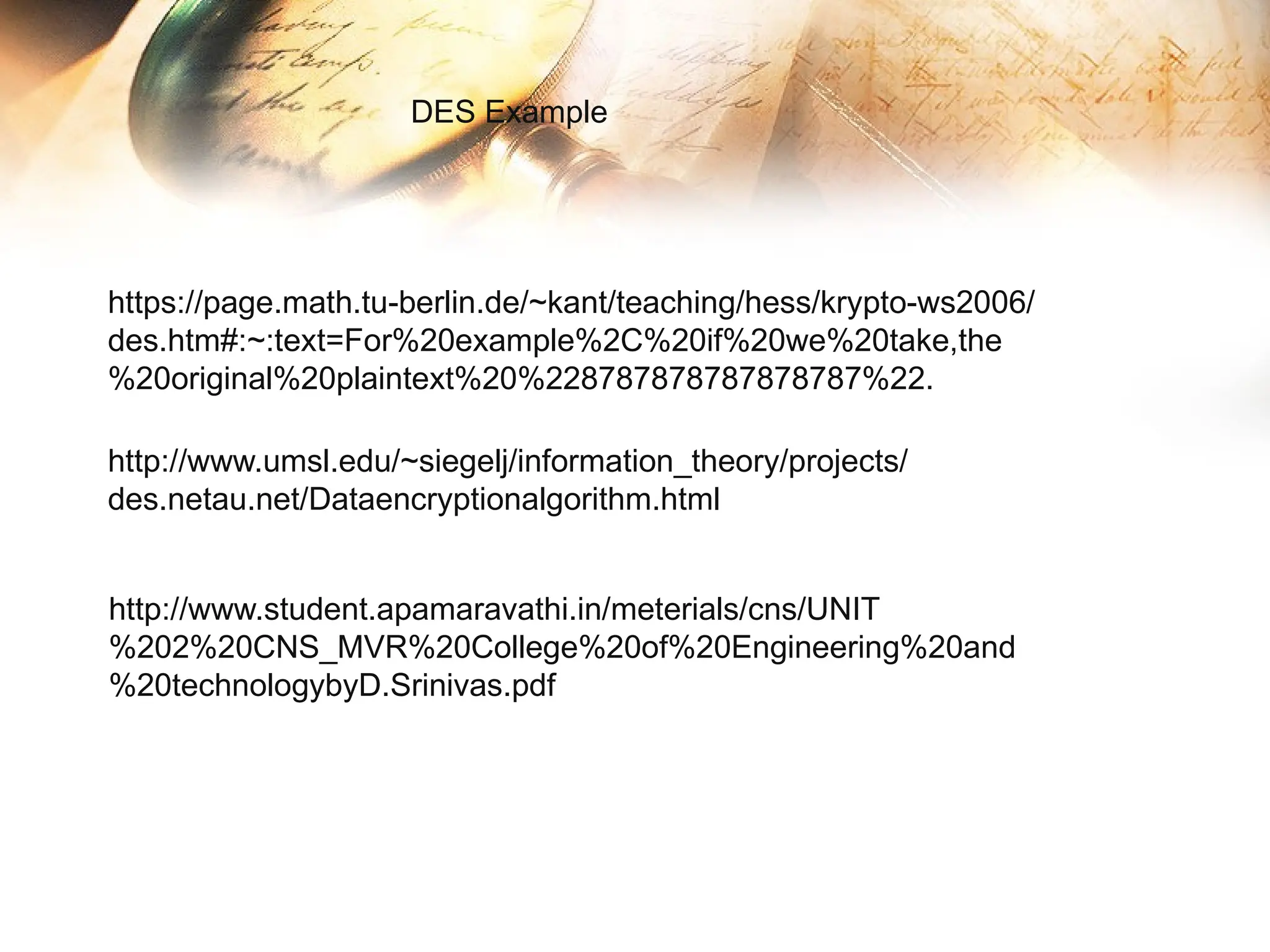 https://page.math.tu-berlin.de/~kant/teaching/hess/krypto-ws2006/
des.htm#:~:text=For%20example%2C%20if%20we%20take,the
%20original%20plaintext%20%228787878787878787%22.
DES Example
http://www.umsl.edu/~siegelj/information_theory/projects/
des.netau.net/Dataencryptionalgorithm.html
http://www.student.apamaravathi.in/meterials/cns/UNIT
%202%20CNS_MVR%20College%20of%20Engineering%20and
%20technologybyD.Srinivas.pdf
 