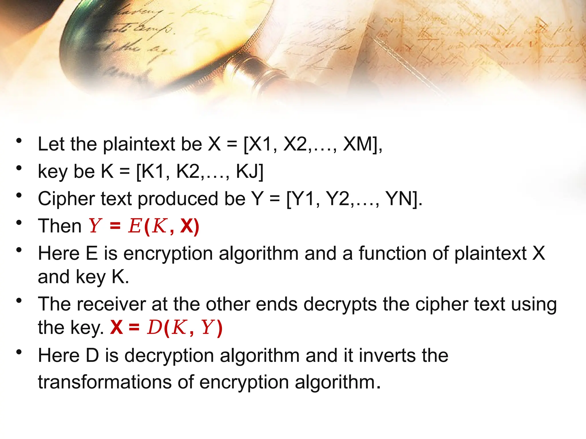 • Let the plaintext be X = [X1, X2,…, XM],
• key be K = [K1, K2,…, KJ]
• Cipher text produced be Y = [Y1, Y2,…, YN].
• Then = ( , X)
𝑌 𝐸 𝐾
• Here E is encryption algorithm and a function of plaintext X
and key K.
• The receiver at the other ends decrypts the cipher text using
the key. X = ( , )
𝐷 𝐾 𝑌
• Here D is decryption algorithm and it inverts the
transformations of encryption algorithm.
 