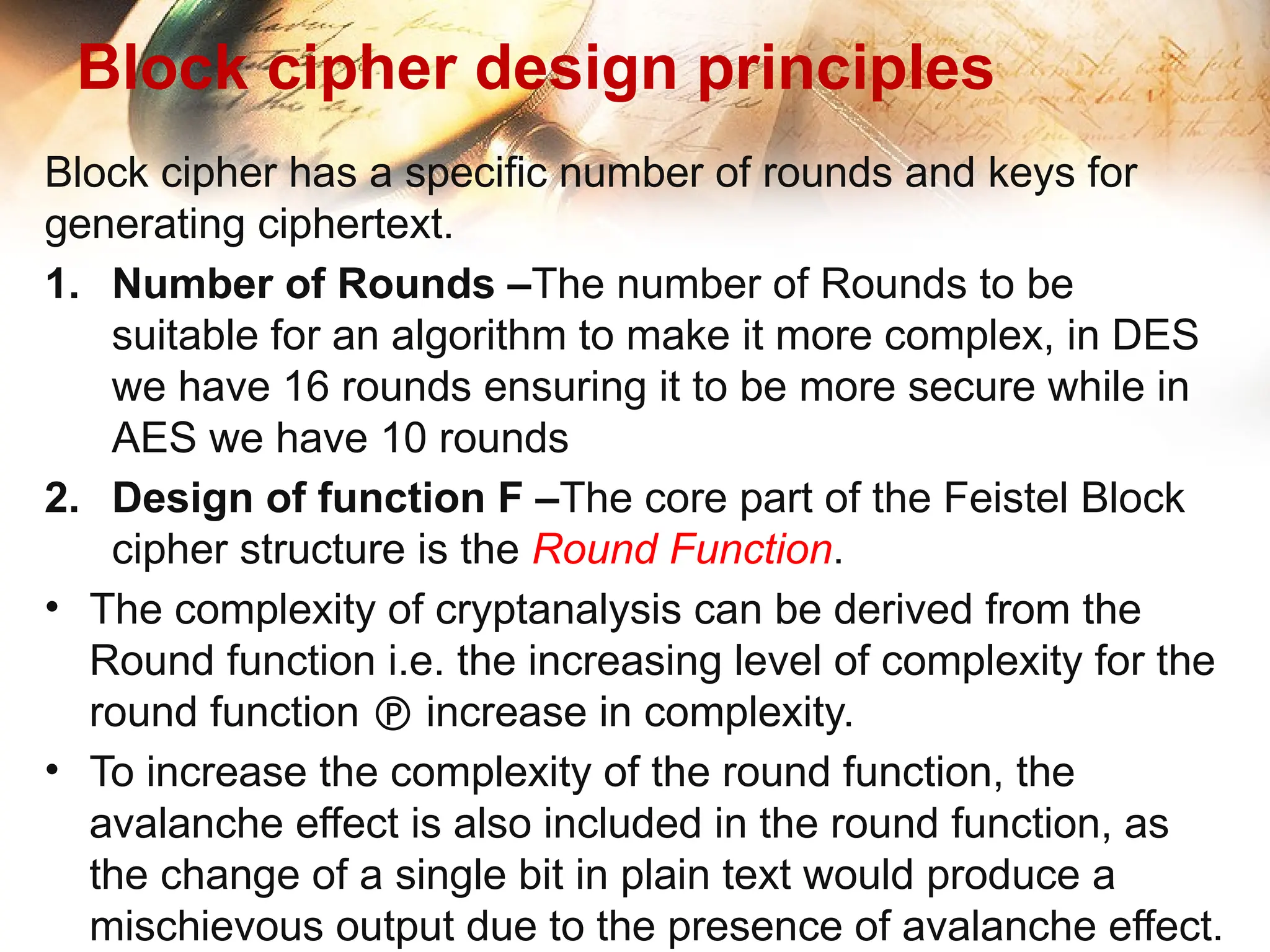 Block cipher design principles
Block cipher has a specific number of rounds and keys for
generating ciphertext.
1. Number of Rounds –The number of Rounds to be
suitable for an algorithm to make it more complex, in DES
we have 16 rounds ensuring it to be more secure while in
AES we have 10 rounds
2. Design of function F –The core part of the Feistel Block
cipher structure is the Round Function.
• The complexity of cryptanalysis can be derived from the
Round function i.e. the increasing level of complexity for the
round function  increase in complexity.
• To increase the complexity of the round function, the
avalanche effect is also included in the round function, as
the change of a single bit in plain text would produce a
mischievous output due to the presence of avalanche effect.
 