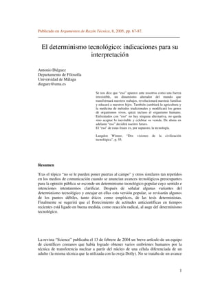 1
Publicado en Argumentos de Razón Técnica, 8, 2005, pp. 67-87.
______________________________________________________________________
El determinismo tecnológico: indicaciones para su
interpretación
Antonio Diéguez
Departamento de Filosofía
Universidad de Málaga
dieguez@uma.es
Se nos dice que “eso” aparece ante nosotros como una fuerza
irresistible, un dinamismo alterador del mundo que
transformará nuestros trabajos, revolucionará nuestras familias
y educará a nuestros hijos. También cambiará la agricultura y
la medicina de métodos tradicionales y modificará los genes
de organismos vivos, quizá incluso el organismo humano.
Enfrentados con “eso” no hay ninguna alternativa, no queda
sino aceptar lo inevitable y celebrar su venida. De ahora en
adelante “eso” decidirá nuestro futuro.
El “eso” de estas frases es, por supuesto, la tecnología.
Langdon Winner, “Dos visiones de la civilización
tecnológica”, p. 55.
Resumen
Tras el tópico “no se le pueden poner puertas al campo” y otros similares tan repetidos
en los medios de comunicación cuando se anuncian avances tecnológicos preocupantes
para la opinión pública se esconde un determinismo tecnológico popular cuyo sentido e
intenciones intentaremos clarificar. Después de señalar algunas variantes del
determinismo tecnológico y encajar en ellas esta versión popular, se revisarán algunos
de los puntos débiles, tanto éticos como empíricos, de las tesis deterministas.
Finalmente se sugerirá que el florecimiento de actitudes anticientíficas en tiempos
recientes está ligado en buena medida, como reacción radical, al auge del determinismo
tecnológico.
La revista “Science” publicaba el 13 de febrero de 2004 un breve artículo de un equipo
de científicos coreanos que había logrado obtener varios embriones humanos por la
técnica de transferencia nuclear a partir del núcleo de una célula diferenciada de un
adulto (la misma técnica que la utilizada con la oveja Dolly). No se trataba de un avance
 