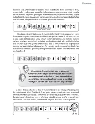 27
1 2 3 4 5 6 7 8 9 10 11 12
Orientaciones
siguiente caso, una niña coloca todas las fichas en cada uno de los casilleros, es decir,
recorre todas y cada una de las casillas de la cinta numerada (enumera) y deja en cada
casilla una ficha. Responde que llega al número siete. Si no sabe decir el número, puede
indicarlo con la mano. De cualquier manera, ese número determina la cantidad de fichas
que niño tiene, independiente de la forma en que se dice el número.
A través de esta actividad queda de manifiesto la relación intrínseca que hay entre
la enumeración y el conteo. Se destaca el hecho de que para contar es necesario asociar
a cada objeto de la colección uno y solo un número de la secuencia. El último número
de la secuencia corresponde al cardinal de la colección, es decir, a la cantidad de fichas
que hay. Para que niñas y niños afiancen esta idea, la educadora insiste en preguntar
siempre por la cantidad de fichas que hay. Por ejemplo, puede preguntarles ¿dónde hay
cuatro fichas? Se espera que indiquen el grupo de cuatro objetos y no la ficha que está
en el casillero 4.
A través de esta actividad se dará de manera natural el que niñas y niños comparen
las cantidades de fichas. Tendrá más fichas quien, habiendo realizado correctamente el
emparejamiento, haya llegado a un número que está después que otro en la secuencia.
Por ejemplo, en el siguiente caso, el niño tiene más objetos que la niña, ya que al colo-
carlos en las casillas de la cinta, se abarca más longitud. Por tanto, 12 es mayor que 5.
1 2 3 4 5 6 7 8 9 10 11 12
Al contar se debe reconocer que se asignó un
número al último objeto de la colección. Es necesario
reconocer que el cardinal de la colección se obtiene
con el último número, el cual representa la cantidad
de objetos de esta, y no a uno de ellos en particular.
1 2 3 4 5 6 7 8 9 10 11 12
 