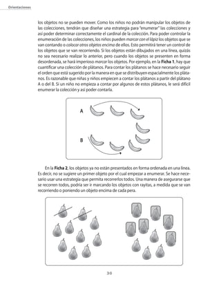 30
Orientaciones
los objetos no se pueden mover. Como los niños no podrán manipular los objetos de
las colecciones, tendrán que diseñar una estrategia para “enumerar” las colecciones y
así poder determinar correctamente el cardinal de la colección. Para poder controlar la
enumeración de las colecciones, los niños pueden marcar con el lápiz los objetos que se
van contando o colocar otros objetos encima de ellos. Esto permitirá tener un control de
los objetos que se van recorriendo. Si los objetos están dibujados en una línea, quizás
no sea necesario realizar lo anterior, pero cuando los objetos se presenten en forma
desordenada, se hará imperioso marcar los objetos. Por ejemplo, en la Ficha 1, hay que
cuantificar una colección de plátanos. Para contar los plátanos se hace necesario seguir
el orden que está sugerido por la manera en que se distribuyen espacialmente los pláta-
nos. Es razonable que niñas y niños empiecen a contar los plátanos a partir del plátano
A o del B. Si un niño no empieza a contar por algunos de estos plátanos, le será difícil
enumerar la colección y así poder contarla.
En la Ficha 2, los objetos ya no están presentados en forma ordenada en una línea.
Es decir, no se sugiere un primer objeto por el cual empezar a enumerar. Se hace nece-
sario usar una estrategia que permita recorrerlos todos. Una manera de asegurarse que
se recorren todos, podría ser ir marcando los objetos con rayitas, a medida que se van
recorriendo o poniendo un objeto encima de cada pera.
A
B
 