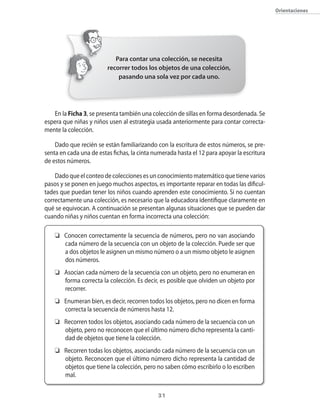 31
Orientaciones
En la Ficha 3, se presenta también una colección de sillas en forma desordenada. Se
espera que niñas y niños usen al estrategia usada anteriormente para contar correcta-
mente la colección.
Dado que recién se están familiarizando con la escritura de estos números, se pre-
senta en cada una de estas fichas, la cinta numerada hasta el 12 para apoyar la escritura
de estos números.
Dadoqueelconteodecoleccionesesunconocimientomatemáticoquetienevarios
pasos y se ponen en juego muchos aspectos, es importante reparar en todas las dificul-
tades que puedan tener los niños cuando aprenden este conocimiento. Si no cuentan
correctamente una colección, es necesario que la educadora identifique claramente en
qué se equivocan. A continuación se presentan algunas situaciones que se pueden dar
cuando niñas y niños cuentan en forma incorrecta una colección:
	 Conocen correctamente la secuencia de números, pero no van asociando
cada número de la secuencia con un objeto de la colección. Puede ser que
a dos objetos le asignen un mismo número o a un mismo objeto le asignen
dos números.
	 Asocian cada número de la secuencia con un objeto, pero no enumeran en
forma correcta la colección. Es decir, es posible que olviden un objeto por
recorrer.
	 Enumeran bien, es decir, recorren todos los objetos, pero no dicen en forma
correcta la secuencia de números hasta 12.
	 Recorren todos los objetos, asociando cada número de la secuencia con un
objeto, pero no reconocen que el último número dicho representa la canti-
dad de objetos que tiene la colección.
	 Recorren todas los objetos, asociando cada número de la secuencia con un
objeto. Reconocen que el último número dicho representa la cantidad de
objetos que tiene la colección, pero no saben cómo escribirlo o lo escriben
mal.
Para contar una colección, se necesita
recorrer todos los objetos de una colección,
pasando una sola vez por cada uno.
 
