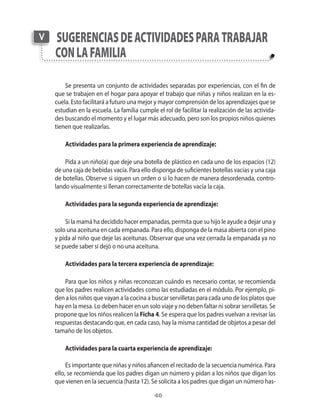 40
Se presenta un conjunto de actividades separadas por experiencias, con el fin de
que se trabajen en el hogar para apoyar el trabajo que niñas y niños realizan en la es-
cuela. Esto facilitará a futuro una mejor y mayor comprensión de los aprendizajes que se
estudian en la escuela. La familia cumple el rol de facilitar la realización de las activida-
des buscando el momento y el lugar más adecuado, pero son los propios niños quienes
tienen que realizarlas.
Actividades para la primera experiencia de aprendizaje:
Pida a un niño(a) que deje una botella de plástico en cada uno de los espacios (12)
de una caja de bebidas vacía. Para ello disponga de suficientes botellas vacías y una caja
de botellas. Observe si siguen un orden o si lo hacen de manera desordenada, contro-
lando visualmente si llenan correctamente de botellas vacía la caja.
Actividades para la segunda experiencia de aprendizaje:
Si la mamá ha decidido hacer empanadas, permita que su hijo le ayude a dejar una y
solo una aceituna en cada empanada. Para ello, disponga de la masa abierta con el pino
y pida al niño que deje las aceitunas. Observar que una vez cerrada la empanada ya no
se puede saber si dejó o no una aceituna.
Actividades para la tercera experiencia de aprendizaje:
Para que los niños y niñas reconozcan cuándo es necesario contar, se recomienda
que los padres realicen actividades como las estudiadas en el módulo. Por ejemplo, pi-
den a los niños que vayan a la cocina a buscar servilletas para cada uno de los platos que
hay en la mesa. Lo deben hacer en un solo viaje y no deben faltar ni sobrar servilletas. Se
propone que los niños realicen la Ficha 4. Se espera que los padres vuelvan a revisar las
respuestas destacando que, en cada caso, hay la misma cantidad de objetos a pesar del
tamaño de los objetos.
Actividades para la cuarta experiencia de aprendizaje:
Es importante que niñas y niños afiancen el recitado de la secuencia numérica. Para
ello, se recomienda que los padres digan un número y pidan a los niños que digan los
que vienen en la secuencia (hasta 12). Se solicita a los padres que digan un número has-
sugerenciasdeactividadesparatrabajar
conlafamilia
V
 