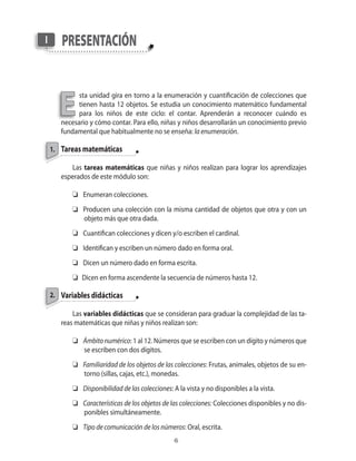 1.
presentaciónI
E
2.
sta unidad gira en torno a la enumeración y cuantificación de colecciones que
tienen hasta 12 objetos. Se estudia un conocimiento matemático fundamental
para los niños de este ciclo: el contar. Aprenderán a reconocer cuándo es
necesario y cómo contar. Para ello, niñas y niños desarrollarán un conocimiento previo
fundamental que habitualmente no se enseña: la enumeración.
Tareas matemáticas
Las tareas matemáticas que niñas y niños realizan para lograr los aprendizajes
esperados de este módulo son:
	 Enumeran colecciones.
	 Producen una colección con la misma cantidad de objetos que otra y con un
objeto más que otra dada.
	 Cuantifican colecciones y dicen y/o escriben el cardinal.
	 Identifican y escriben un número dado en forma oral.
	 Dicen un número dado en forma escrita.
	 Dicen en forma ascendente la secuencia de números hasta 12.
Variables didácticas
Las variables didácticas que se consideran para graduar la complejidad de las ta-
reas matemáticas que niñas y niños realizan son:
	 Ámbitonumérico: 1 al 12. Números que se escriben con un dígito y números que
se escriben con dos dígitos.
	 Familiaridad de los objetos de las colecciones: Frutas, animales, objetos de su en-
torno (sillas, cajas, etc.), monedas.
	 Disponibilidad de las colecciones: A la vista y no disponibles a la vista.
	 Características de los objetos de las colecciones: Colecciones disponibles y no dis-
ponibles simultáneamente.
	 Tipo de comunicación de los números: Oral, escrita.
 