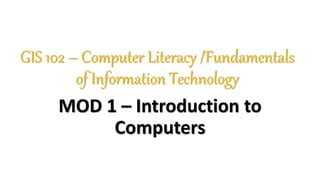 GIS 102 – Computer Literacy /Fundamentals
of Information Technology
MOD 1 – Introduction to
Computers
 
