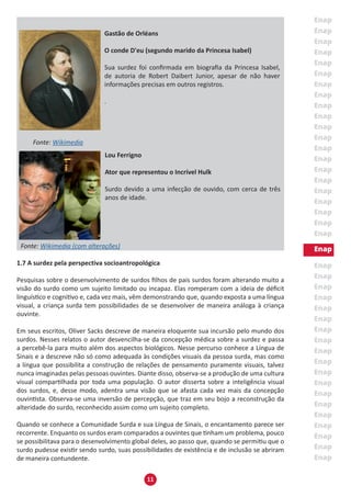 11
Fonte: Wikimedia
Fonte: Wikimedia (com alterações)
1.7 A surdez pela perspectiva socioantropológica
Pesquisas sobre o desenvolvimento de surdos filhos de pais surdos foram alterando muito a
visão do surdo como um sujeito limitado ou incapaz. Elas romperam com a ideia de déficit
linguístico e cognitivo e, cada vez mais, vêm demonstrando que, quando exposta a uma língua
visual, a criança surda tem possibilidades de se desenvolver de maneira análoga à criança
ouvinte.
Em seus escritos, Oliver Sacks descreve de maneira eloquente sua incursão pelo mundo dos
surdos. Nesses relatos o autor desvencilha-se da concepção médica sobre a surdez e passa
a percebê-la para muito além dos aspectos biológicos. Nesse percurso conhece a Língua de
Sinais e a descreve não só como adequada às condições visuais da pessoa surda, mas como
a língua que possibilita a construção de relações de pensamento puramente visuais, talvez
nunca imaginadas pelas pessoas ouvintes. Diante disso, observa-se a produção de uma cultura
visual compartilhada por toda uma população. O autor disserta sobre a inteligência visual
dos surdos, e, desse modo, adentra uma visão que se afasta cada vez mais da concepção
ouvintista. Observa-se uma inversão de percepção, que traz em seu bojo a reconstrução da
alteridade do surdo, reconhecido assim como um sujeito completo.
Quando se conhece a Comunidade Surda e sua Língua de Sinais, o encantamento parece ser
recorrente. Enquanto os surdos eram comparados a ouvintes que tinham um problema, pouco
se possibilitava para o desenvolvimento global deles, ao passo que, quando se permitiu que o
surdo pudesse existir sendo surdo, suas possibilidades de existência e de inclusão se abriram
de maneira contundente.
Gastão de Orléans
O conde D'eu (segundo marido da Princesa Isabel)
Sua surdez foi confirmada em biografia da Princesa Isabel,
de autoria de Robert Daibert Junior, apesar de não haver
informações precisas em outros registros.
.
Lou Ferrigno
Ator que representou o Incrível Hulk
Surdo devido a uma infecção de ouvido, com cerca de três
anos de idade.
 