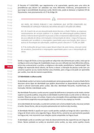 14
O Decreto nº 5.626/2005, que regulamenta a lei supracitada, aponta para uma série de
providências que devem ser adotadas nas mais diferentes instâncias, principalmente no
que tange à acessibilidade da pessoa surda. Dentre elas, pode-se destacar o Capítulo VIII do
Documento, mais precisamente o § 1º do Artigo 26:
DO PAPEL DO PODER PÚBLICO E DAS EMPRESAS QUE DETÊM CONCESSÃO OU
PERMISSÃO DE SERVIÇOS PÚBLICOS, NO APOIO AO USO E DIFUSÃO DA LIBRAS.
Art. 26. A partir de um ano da publicação deste Decreto, o Poder Público, as empresas
concessionárias de serviços públicos e os órgãos da administração pública federal,
direta e indireta devem garantir às pessoas surdas o tratamento diferenciado, por meio
do uso e difusão de Libras e da tradução e interpretação de Libras - Língua Portuguesa,
realizados por servidores e empregados capacitados para essa função, bem como o
acesso às tecnologias de informação, conforme prevê o Decreto n.º 5.296, de 2004.
§ 1º As instituições de que trata o caput devem dispor de, pelo menos, cinco por cento
de servidores, funcionários e empregados capacitados para o uso e interpretação da
Libras.
Sendo a Língua de Sinais a única que pode ser adquirida naturalmente por surdos, visto que se
configura como uma língua de modalidade visual, seu uso e difusão nas mais diferentes esferas,
entre elas a educacional, a jurídica, a religiosa e a da saúde, possibilitam a "padronização” dos
códigos de expressão desse idioma, de forma a elevar a interação da pessoa surda com um
universo superior ao seu núcleo familiar e/ou imediato, pois a língua oral pode ser aprendida
por surdos, mas não de maneira espontânea.
1.9 Identidade e cultura surda
A identidade surda é um tema muito estudado por vários pesquisadores. A autora Gladis Perlin
descreve vários tipos de identidade que podem desenvolver-se dependendo da experiência
social e cultural vivenciada pelos surdos. São elas: identidade flutuante, inconformada, de
transição, híbrida e identidade surda.
Na identidade flutuante o surdo assume o papel de deficiente e comporta-se de modo a tentar
superar sua perda auditiva, enquanto na identidade inconformada o surdo sente-se inferior ao
ouvinte. Observa-se que, em ambas, impera uma concepção clínico-patológica sobre a surdez,
e o ouvintismo engendra essa percepção sobre si mesmo e seu espaço no mundo.
Já na identidade de transição, o surdo tem contato com a Comunidade Surda, mas esse contato
é tardio. Dessa forma, não se encontra plenamente em nenhum dos mundos.
A identidade híbrida é aquela em que o surdo perdeu audição ao longo da vida e aprendeu a
Língua de Sinais como uma segunda língua. Dessa forma, conserva seu pensamento pautado
na língua oral, mas reconstrói suas relações sociais amparadas na língua visual.
A identidade surda se constitui por meio do desenvolvimento das experiências em Língua de
Sinais. Nesse contexto os surdos se assumem como surdos, ou seja, como sujeitos visuais
 