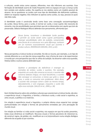 15
e culturais, sendo vistos como capazes, diferentes, mas não inferiores aos ouvintes. Essa
formação de identidade ocorre de modo frequente entre os espaços em que a criança surda
tem contato com adultos surdos. Ela espelha-se nos adultos como um modelo possível de
alcance. Ao se questionar se surdos com esse tipo de identidade são deficientes auditivos,
obtém-se resposta negativa. Eles intitulam-se apenas como surdos, ou seja, pessoas às quais
não falta nada.
A identidade surda é construída tendo como base uma concepção socioantropológica
da surdez. Dessa forma, para o surdo, é normal ser surdo, e esse sujeito não necessita de
conserto, mas de possibilidades que permitam que ele se desenvolva com aquilo que tem de
preservado. Débora Rodrigues Moura defende esse pensamento, afirmando que:
Dessa forma, reconhecer a identidade Surda positiva
é permitir ao Surdo existir como sujeito participativo,
enxergar possibilidades além da audição, compreender
uma forma de se estruturar na e pela diferença, conhecer
um ser humano essencialmente visual que assimila e
produz cultura. (RODRIGUES-MOURA, 2015, p.62).
Nessa perspectiva a Cultura Surda se consolida. Ela não se resume, por exemplo, a um tipo de
comida diferente ou a um tipo de crença específica, mas à forma de viver e de experimentar
o mundo por uma perspectiva que não se utiliza da audição. Ao dissertar sobre essa questão,
Heloísa Salles e outras autoras defendem que:
Quebrar o paradigma da deficiência é enxergar as
restrições de ambos: surdos e ouvintes. Por exemplo,
enquanto um surdo não conversa no escuro, o ouvinte não
conversa debaixo d'água; em local barulhento, o ouvinte
não consegue se comunicar, a menos que grite e, nesse
caso, o surdo se comunica sem problemas. Além disso,
o ouvinte não consegue comer e falar ao mesmo tempo,
educadamente, e sem engasgar, enquanto o surdo não
sofre essa restrição. (SALLES et al., 2004, p. 38)
Karin Ströbel disserta sobre oito artefatos culturais que caracterizam a Cultura Surda, são eles:
a experiência visual, o linguístico, o familiar, a literatura surda, a vida social e esportiva, as
artes visuais, o político e os materiais.
Em relação à experiência visual e linguística, o próprio idioma visuo espacial traz consigo
particularidades em relação a formas de pensamento enredadas por uma percepção de
mundo visual.
Em relação ao familiar e à vida social e esportiva, nos espaços em que há surdos presentes,
todas essas dinâmicas se modificam. Recursos visuais e formas peculiares de relacionar-se,
de construir regras, de polidez, etc. modificam-se e se (re)constituem numa relação dialógica
diferente da ocupada só por ouvintes.
 