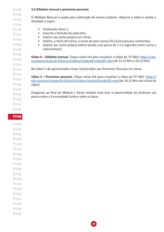 24
3.3 Alfabeto manual e pronomes pessoais
O Alfabeto Manual é usado para soletração de nomes próprios. Observe o vídeo e realize a
atividade a seguir:
• Praticando Libras 1
• Exercite o formato de cada letra.
• Soletre seu nome próprio em Libras.
• Soletre, a título de treino, o nome de pelo menos 05 (cinco) pessoas conhecidas.
• Soletre seu nome próprio inteiro dando uma pausa de 1 a 2 segundos entre nome e
sobrenome(s).
Vídeo 4 – Alfabeto manual. Clique neste link para visualizar o vídeo do TV INES: https://cdn.
escolavirtual.gov.br/libras/v1/videos/modulo01video04.mp4 (de 21,12 Min a 24,13 Min)
No vídeo 5 são apresentados sinais relacionados aos Pronomes Pessoais em Libras.
Vídeo 5 – Pronomes pessoais. Clique neste link para visualizar o vídeo do TV INES: https://
cdn.escolavirtual.gov.br/libras/v1/videos/modulo01video05.mp4 (de 24,15 Min até o final do
vídeo)
Chegamos ao final do Módulo I. Neste módulo você teve a oportunidade de conhecer um
pouco sobre a Comunidade Surda e sobre a Libras.
 