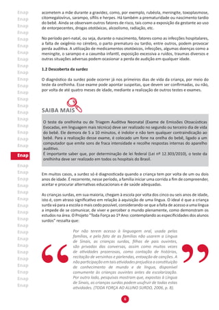 6
acometem a mãe durante a gravidez, como, por exemplo, rubéola, meningite, toxoplasmose,
citomegalovírus, sarampo, sífilis e herpes. Há também a prematuridade ou nascimento tardio
do bebê. Ainda se observam outros fatores de risco, tais como a exposição da gestante ao uso
de entorpecentes, drogas ototóxicas, alcoolismo, radiação, etc.
No período peri-natal, ou seja, durante o nascimento, fatores como as infecções hospitalares,
a falta de oxigênio no cérebro, o parto prematuro ou tardio, entre outros, podem provocar
perda auditiva. A utilização de medicamentos ototóxicos, infecções, algumas doenças como a
meningite, o sarampo e a caxumba infantil, exposição excessiva a ruídos, traumas diversos e
outras situações adversas podem ocasionar a perda de audição em qualquer idade.
1.2 Descoberta da surdez
O diagnóstico da surdez pode ocorrer já nos primeiros dias de vida da criança, por meio do
teste da orelhinha. Esse exame pode apontar suspeitas, que devem ser confirmadas, ou não,
por volta de até quatro meses de idade, mediante a realização de outros testes e exames.
O teste da orelhinha ou de Triagem Auditiva Neonatal (Exame de Emissões Otoacústicas
Evocadas, em linguagem mais técnica) deve ser realizado no segundo ou terceiro dia de vida
do bebê. Ele demora de 5 a 10 minutos, é indolor e não tem qualquer contraindicação ao
bebê. Para a realização desse exame, é colocado um fone na orelha do bebê, ligado a um
computador que emite sons de fraca intensidade e recolhe respostas internas do aparelho
auditivo.
É importante saber que, por determinação de lei federal (Lei nº 12.303/2010), o teste da
orelhinha deve ser realizado em todos os hospitais do Brasil.
Em muitos casos, a surdez só é diagnosticada quando a criança tem por volta de um ou dois
anos de idade. É recorrente, nesse período, a família iniciar uma corrida a fim de compreender,
aceitar e procurar alternativas educacionais e de saúde adequadas.
As crianças surdas, em sua maioria, chegam à escola por volta dos cinco ou seis anos de idade,
isto é, com atraso significativo em relação à aquisição de uma língua. O ideal é que a criança
surda vá para a escola o mais cedo possível, considerando-se que a falta de acesso a uma língua
a impede de se comunicar, de viver e perceber o mundo plenamente, como demonstram os
estudos na área. O Projeto "Toda Força ao 1º Ano: contemplando as especificidades dos alunos
surdos” ressalta que:
Por não terem acesso à linguagem oral, usada pelas
famílias, e pelo fato de as famílias não usarem a Língua
de Sinais, as crianças surdas, filhas de pais ouvintes,
são privadas das conversas, assim como muitas vezes
de atividades prazerosas, como contação de histórias,
recitação de versinhos e parlendas, entoação de canções. A
nãoparticipaçãoemtaisatividadesprejudicaaconstituição
de conhecimento de mundo e de língua, disponível
comumente às crianças ouvintes antes da escolarização.
Por outro lado, pesquisas mostram que, expostas à Língua
de Sinais, as crianças surdas podem usufruir de todas estas
atividades. (TODA FORÇA AO ALUNO SURDO, 2006, p. 8).
 