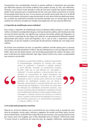 9
Compreender essa complexidade inerente às perdas auditivas é importante para perceber
que diferentes pessoas com perdas auditivas leves podem escutar, ou não, sons diferentes.
Contudo, o que merece muita atenção é o fato de que tanto a perda leve quanto moderada
podem trazer prejuízos para a compreensão da fala, visto que ambas concentram-se na faixa
de percepção desse tipo de som. Já uma pessoa com perda severa pode não ouvir de 80 dB
para cima da tabela, entretanto é capaz de perceber os sons desse limite da tabela para baixo,
etc. A análise da audiometria ilustrada nos permite perceber que um mesmo grau de perda
auditiva traz inúmeras variações em relação à percepção dos sons por pessoas diferentes.
1.5 Aparelho de amplificação sonora individual
Para muitos, o Aparelho de Amplificação Sonora Individual (AASI) auxiliaria o surdo a ouvir
melhor, entretanto isso dependerá do grau e do tipo de perda auditiva, além da época da vida
em que ela tenha ocorrido. Isso significa que a pessoa com perda auditiva pré-linguística, ou
seja, anterior à aquisição de uma língua oral, pode ter um aproveitamento diferente daquele
apresentado pela pessoa surda pós-linguística, isto é, que já teve a experiência auditiva
significativa, no que diz respeito à construção de pensamento mediada por uma língua oral-
auditiva.
De acordo com estudiosos da área, os aparelhos auditivos servirão apenas para as pessoas
com surdez profunda perceberem ruídos e não para distinguirem os sons da língua de maneira
fluida. Veja o que diz Audrei Gesser, uma renomada pesquisadora da surdez e da Libras, com
base na literatura de Heloísa Boechat, Lígia Tega e Maria Cecília Lima, sobre a complexidade
que envolve o uso do AASI:
As próteses ou aparelhos auditivos, conforme argumentam
os fonoaudiólogos, ajudariam as crianças com surdez
severa ou profunda a "estimular a audição residual”
e, assim fazendo, "perceber os componentes acústicos
da fala”. Veja que se está falando em "percepções e
estímulos”. A escuta auditiva e o discernimento dos sons
vocálicos ou consonantais da língua portuguesa são
identificados somente pelos indivíduos que têm surdez
moderada ou leve e, mesmo assim, dentro de um modelo
gradativo de reabilitação auditiva que vai desde a
detecção, discriminação e reconhecimento dos sons até a
compreensão da linguagem. E esta última vai muito além
da utilização das habilidades puramente acústicas, uma
vez que a compreensão da linguagem é complexa e envolve
uma multiplicidade de fatores: ela pressupõe relações entre
mensagem e contexto, domínio de conceitos e a vivência
social, o próprio conhecimento da linguagem da criança, a
sua memória sequencial e os conhecimentos gramaticais
[...] (Gesser, 2009, p. 75-76).
1.6 A surdez pela perspectiva ouvintista
Observa-se, de forma habitual, que o nascimento de uma criança surda é cercado por uma
série de sensações, muitas vezes, confusas e negativas. De acordo com Oliver Sacks, escritor
do livro Vendo Vozes, sendo 95% dos surdos filhos de pais ouvintes, esse acontecimento é visto
por muitos como uma tragédia, pois o filho idealizado torna-se distante. Infelizmente ainda
"é muito comum o sentimento de culpa dos pais, de negação, indiferença, superproteção,
 