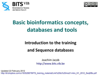 Basic bioinformatics concepts,
                 databases and tools

                        Introduction to the training
                          and Sequence databases

                                        Joachim Jacob
                                    http://www.bits.vib.be

Updated 22 February 2012
http://dl.dropbox.com/u/18352887/BITS_training_material/Link%20to%20mod1-intro_H1_2012_SeqDBs.pdf
 