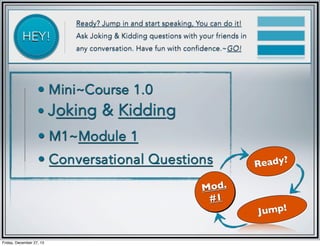 HEY!

Ready? Jump in and start speaking, You can do it!
Ask Joking & Kidding questions with your friends in
any conversation. Have fun with confidence.~GO!

• Mini~Course 1.0

• Joking

& Kidding

• M1~Module 1
• Conversational Questions
Mod.
#1

Friday, December 27, 13

Ready?

Jump!

 