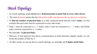 Mesh Topology
• In a mesh topology, every device has a dedicated point-to-point link to every other device.
• The term dedicated means that the link carries traffic only between the two devices it connects.
• To find the number of physical links in a fully connected mesh network with n nodes, we first
consider that each node must be connected to every other node.
• Node 1 must be connected to n - I nodes, node 2 must be connected to n – 1 nodes, and finally
node n must be connected to n - 1 nodes.
• We need n(n - 1) physical links.
• However, if each physical link allows communication in both directions (duplex mode), we can
divide the number of links by 2.
• In other words, we can say that in a mesh topology, we need n(n -1) /2 duplex-mode links.
 