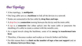 Bus Topology
• A bus topology, is multipoint.
• One long cable acts as a backbone to link all the devices in a network
• Nodes are connected to the bus cable by drop lines and taps.
• A drop line is a connection running between the device and the main cable.
• A tap is a connector that either splices into the main cable or punctures the
sheathing of a cable to create a contact with the metallic core.
• As a signal travels along the backbone, some of its energy is transformed into
heat.
• Therefore, it becomes weaker and weaker as it travels farther and farther.
• For this reason there is a limit on the number of taps a bus can support and on
the distance between those taps.
 